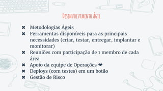 DesenvolvimentoÁgil
✖ Metodologias Ágeis
✖ Ferramentas disponíveis para as principais
necessidades (criar, testar, entregar, implantar e
monitorar)
✖ Reuniões com participação de 1 membro de cada
área
✖ Apoio da equipe de Operações ❤
✖ Deploys (com testes) em um botão
✖ Gestão de Risco
 