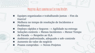 ProjetosÁgeisdentrodaCulturaDevOps
✖ Equipes organizadas e trabalhando juntas - Fim da
Guerra!
✖ Melhora no tempo de resolução de Incidentes e
Problemas
✖ Deploys rápidos e Seguros -> Agilidade na entrega
✖ Soluções estáveis + Menos Incidentes + Menor Tempo
de Parada -> Respeito ao SLA
✖ Ambiente padronizado, adequado e sob-controle
✖ Aumento do valor do negócio
✖ Prazos cumpridos -> Novos Projetos
 