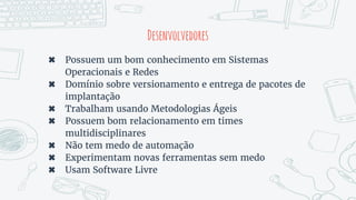 Desenvolvedores
✖ Possuem um bom conhecimento em Sistemas
Operacionais e Redes
✖ Domínio sobre versionamento e entrega de pacotes de
implantação
✖ Trabalham usando Metodologias Ágeis
✖ Possuem bom relacionamento em times
multidisciplinares
✖ Não tem medo de automação
✖ Experimentam novas ferramentas sem medo
✖ Usam Software Livre
 