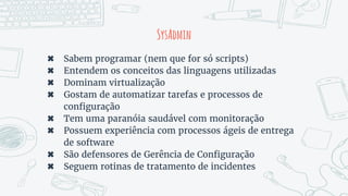 SysAdmin
✖ Sabem programar (nem que for só scripts)
✖ Entendem os conceitos das linguagens utilizadas
✖ Dominam virtualização
✖ Gostam de automatizar tarefas e processos de
configuração
✖ Tem uma paranóia saudável com monitoração
✖ Possuem experiência com processos ágeis de entrega
de software
✖ São defensores de Gerência de Configuração
✖ Seguem rotinas de tratamento de incidentes
 