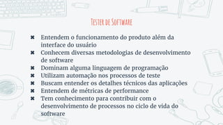 TesterdeSoftware
✖ Entendem o funcionamento do produto além da
interface do usuário
✖ Conhecem diversas metodologias de desenvolvimento
de software
✖ Dominam alguma linguagem de programação
✖ Utilizam automação nos processos de teste
✖ Buscam entender os detalhes técnicos das aplicações
✖ Entendem de métricas de performance
✖ Tem conhecimento para contribuir com o
desenvolvimento de processos no ciclo de vida do
software
 
