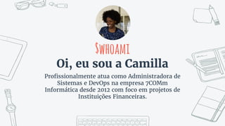 $whoami
Oi, eu sou a Camilla
Profissionalmente atua como Administradora de
Sistemas e DevOps na empresa 7COMm
Informática desde 2012 com foco em projetos de
Instituições Financeiras.
 