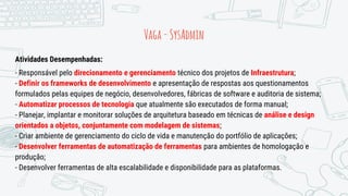 Vaga-SysAdmin
Atividades Desempenhadas:
- Responsável pelo direcionamento e gerenciamento técnico dos projetos de Infraestrutura;
- Definir os frameworks de desenvolvimento e apresentação de respostas aos questionamentos
formulados pelas equipes de negócio, desenvolvedores, fábricas de software e auditoria de sistema;
- Automatizar processos de tecnologia que atualmente são executados de forma manual;
- Planejar, implantar e monitorar soluções de arquitetura baseado em técnicas de análise e design
orientados a objetos, conjuntamente com modelagem de sistemas;
- Criar ambiente de gerenciamento do ciclo de vida e manutenção do portfólio de aplicações;
- Desenvolver ferramentas de automatização de ferramentas para ambientes de homologação e
produção;
- Desenvolver ferramentas de alta escalabilidade e disponibilidade para as plataformas.
 