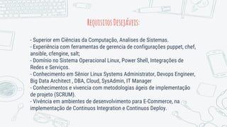 RequisitosDesejáveis:
- Superior em Ciências da Computação, Analises de Sistemas.
- Experiência com ferramentas de gerencia de configurações puppet, chef,
ansible, cfengine, salt;
- Domínio no Sistema Operacional Linux, Power Shell, Integrações de
Redes e Serviços.
- Conhecimento em Sênior Linux Systems Administrator, Devops Engineer,
Big Data Architect , DBA, Cloud, SysAdmin, IT Manager
- Conhecimentos e vivencia com metodologias ágeis de implementação
de projeto (SCRUM).
- Vivência em ambientes de desenvolvimento para E-Commerce, na
implementação de Continuos Integration e Continuos Deploy.
 