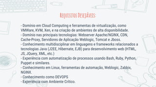 RequisitosDesejáveis:
- Domínio em Cloud Computing e ferramentas de virtualização, como
VMWare, KVM, Xen, e na criação de ambientes de alta disponibilidade.
- Domínio nas principais tecnologias: Webserver Apache/NGINX, CDN,
Cache-Proxy, Servidores de Aplicação Weblogic, Tomcat e Jboss.
- Conhecimento multidisciplinar em linguagens e frameworks relacionados a
tecnologias Java (J2EE, Hibernate, EJB) para desenvolvimento web (HTML,
JS, JQuery, XML, etc.)
- Experiência com automatização de processos usando Bash, Ruby, Python,
Puppet e similares.
- Conhecimento em Linux, ferramentas de automação, Weblogic, Zabbix,
NGINX.
- Conhecimento como DEVOPS
- Experiência com Ambiente Crítico.
 