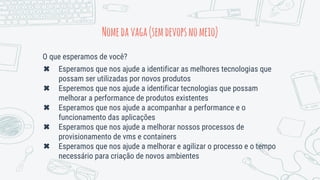 O que esperamos de você?
✖ Esperamos que nos ajude a identificar as melhores tecnologias que
possam ser utilizadas por novos produtos
✖ Esperemos que nos ajude a identificar tecnologias que possam
melhorar a performance de produtos existentes
✖ Esperamos que nos ajude a acompanhar a performance e o
funcionamento das aplicações
✖ Esperamos que nos ajude a melhorar nossos processos de
provisionamento de vms e containers
✖ Esperamos que nos ajude a melhorar e agilizar o processo e o tempo
necessário para criação de novos ambientes
Nomedavaga(semdevopsnomeio)
 