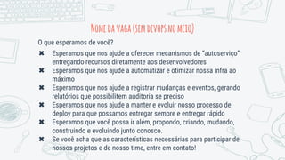 O que esperamos de você?
✖ Esperamos que nos ajude a oferecer mecanismos de “autoserviço”
entregando recursos diretamente aos desenvolvedores
✖ Esperamos que nos ajude a automatizar e otimizar nossa infra ao
máximo
✖ Esperamos que nos ajude a registrar mudanças e eventos, gerando
relatórios que possibilitem auditoria se preciso
✖ Esperamos que nos ajude a manter e evoluir nosso processo de
deploy para que possamos entregar sempre e entregar rápido
✖ Esperamos que você possa ir além, propondo, criando, mudando,
construindo e evoluindo junto conosco.
✖ Se você acha que as características necessárias para participar de
nossos projetos e de nosso time, entre em contato!
Nomedavaga(semdevopsnomeio)
 