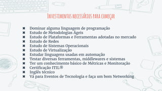 Investimentosnecessáriosparacomeçar
✖ Dominar alguma linguagem de programação
✖ Estudo de Metodologias Ágeis
✖ Estudo de Plataformas e Ferramentas adotadas no mercado
✖ Estudo de Redes
✖ Estudo de Sistemas Operacionais
✖ Estudo de Virtualização
✖ Estudar linguagens usadas em automação
✖ Testar diversas ferramentas, middlewares e sistemas
✖ Ter um conhecimento básico de Métricas e Monitoração
✖ Certificação ITIL®
✖ Inglês técnico
✖ Vá para Eventos de Tecnologia e faça um bom Networking
 