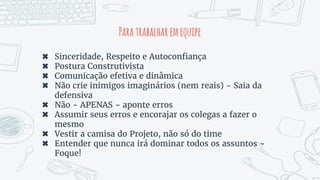 Paratrabalharemequipe
✖ Sinceridade, Respeito e Autoconfiança
✖ Postura Construtivista
✖ Comunicação efetiva e dinâmica
✖ Não crie inimigos imaginários (nem reais) - Saia da
defensiva
✖ Não - APENAS - aponte erros
✖ Assumir seus erros e encorajar os colegas a fazer o
mesmo
✖ Vestir a camisa do Projeto, não só do time
✖ Entender que nunca irá dominar todos os assuntos -
Foque!
 