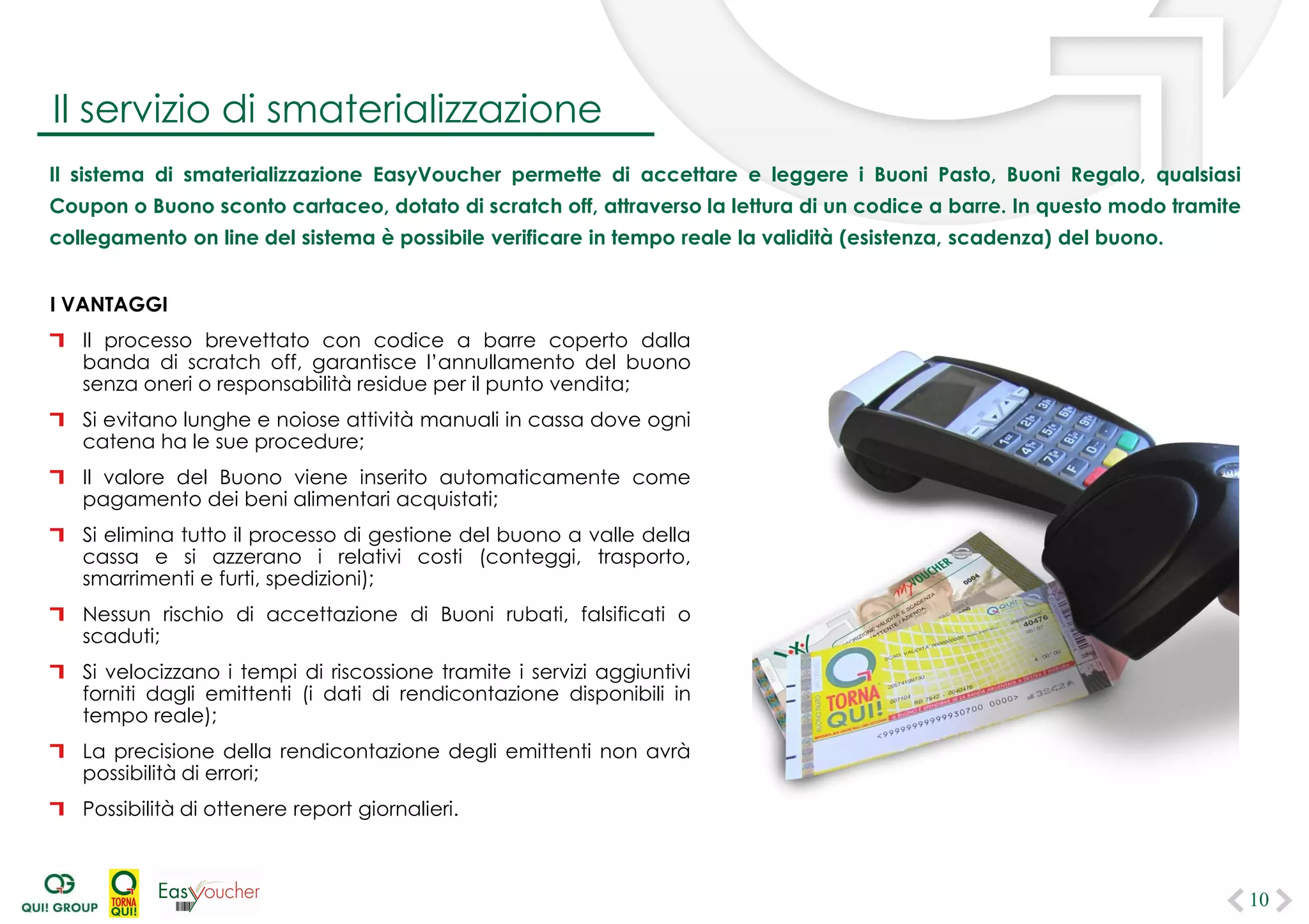 Il sistema di smaterializzazione permette di accettare e leggere i Buoni Pasto, Buoni Regalo, qualsiasi Coupon o Buono
sconto cartaceo, dotato di scratch off, attraverso la lettura di un codice a barre. In questo modo tramite collegamento
on line del sistema è possibile verificare in tempo reale la validità (esistenza, scadenza) del buono.
I VANTAGGI
Il processo brevettato con codice a barre coperto dalla
banda di scratch off, garantisce l’annullamento del buono
senza oneri o responsabilità residue per il punto vendita;
Si evitano lunghe e noiose attività manuali in cassa dove ogni
catena ha le sue procedure;
Il valore del Buono viene inserito automaticamente come
pagamento dei beni alimentari acquistati;
Si elimina tutto il processo di gestione del buono a valle della
cassa e si azzerano i relativi costi (conteggi, trasporto,
smarrimenti e furti, spedizioni);
Nessun rischio di accettazione di Buoni rubati, falsificati o
scaduti;
Si velocizzano i tempi di riscossione tramite i servizi aggiuntivi
forniti dagli emittenti (i dati di rendicontazione disponibili in
tempo reale);
La precisione della rendicontazione degli emittenti non avrà
possibilità di errori;
Possibilità di ottenere report giornalieri.
10
Il servizio di smaterializzazione
 