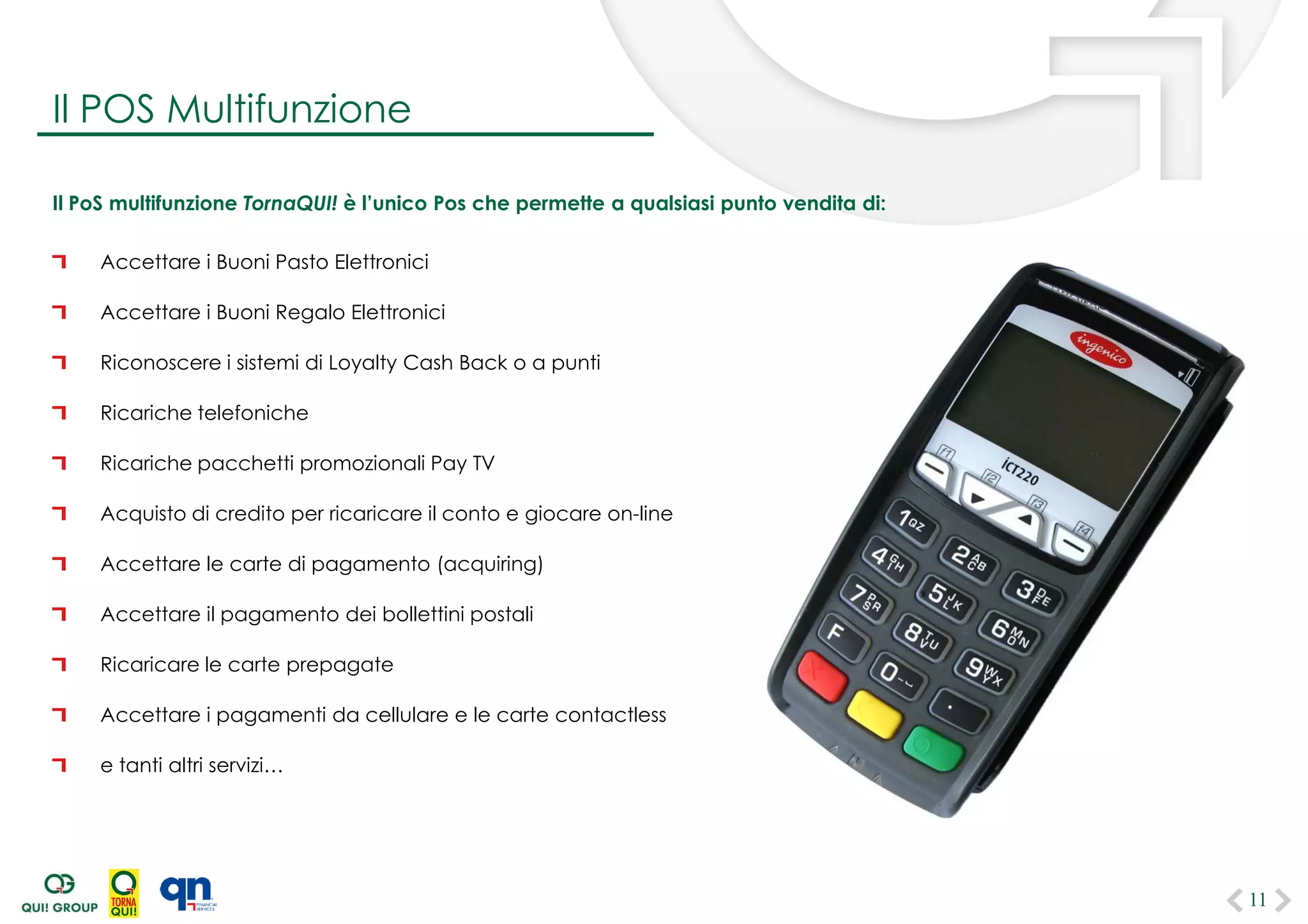 Il PoS multifunzione TornaQUI! è l’unico Pos che permette a qualsiasi punto vendita di:
Accettare i Buoni Pasto Elettronici
Accettare i Buoni Regalo Elettronici
Riconoscere i sistemi di Loyalty Cash Back o a punti
Ricariche telefoniche
Ricariche pacchetti promozionali Pay TV
Acquisto di credito per ricaricare il conto e giocare on-line
Accettare le carte di pagamento (acquiring)
Accettare il pagamento dei bollettini postali
Ricaricare le carte prepagate
Accettare i pagamenti da cellulare e le carte contactless
e tanti altri servizi…
11
Il POS Multifunzione
 