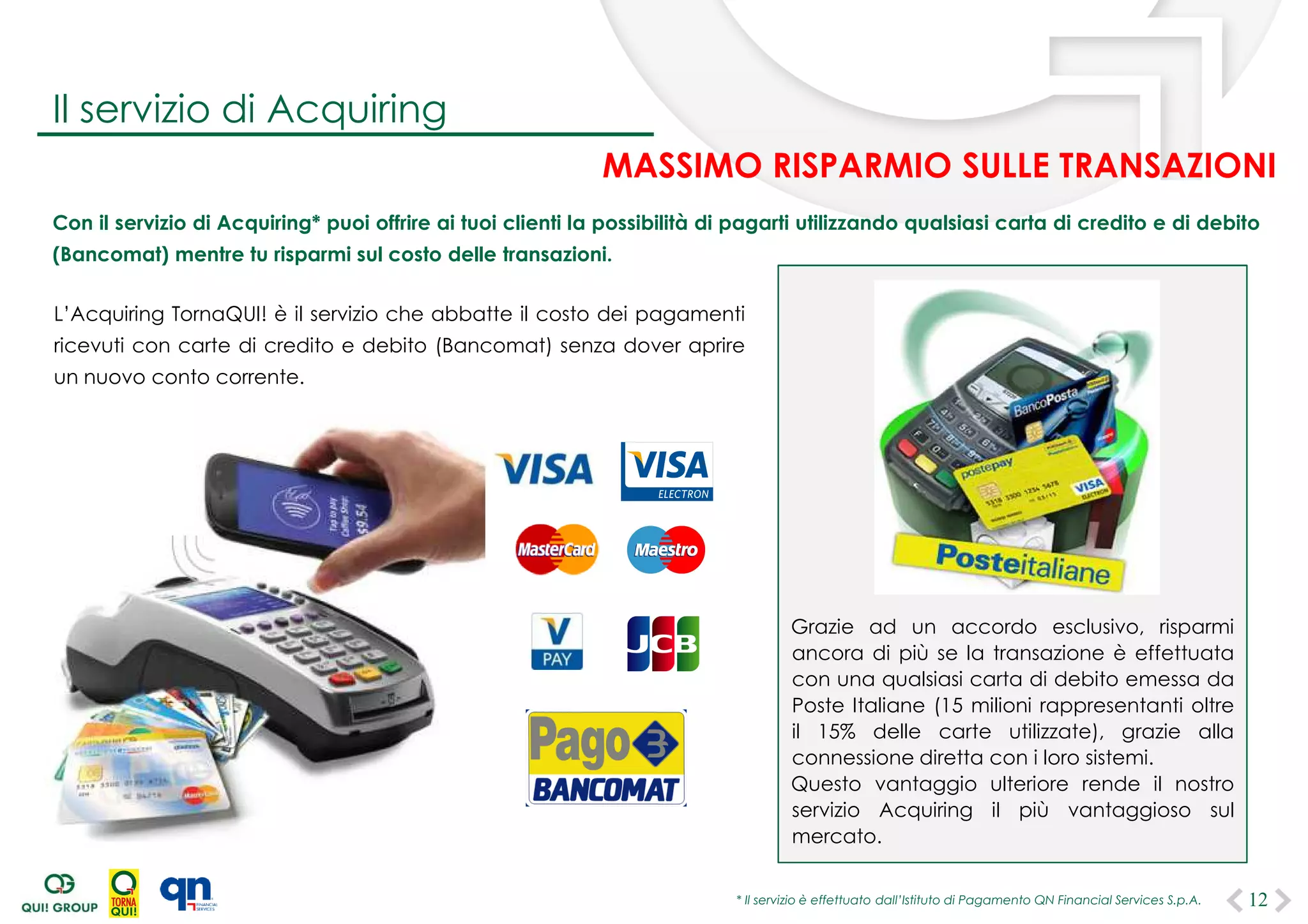 Con il servizio di Acquiring* puoi offrire ai tuoi clienti la possibilità di pagarti utilizzando qualsiasi carta di credito e di debito
(Bancomat) mentre tu risparmi sul costo delle transazioni.
L’Acquiring TornaQUI! è il servizio che abbatte il costo dei pagamenti
ricevuti con carte di credito e debito (Bancomat) senza dover aprire
un nuovo conto corrente.
* Il servizio è effettuato dall’Istituto di Pagamento QN Financial Services S.p.A.
Grazie ad un accordo esclusivo, risparmi
ancora di più se la transazione è effettuata
con una qualsiasi carta di debito emessa da
Poste Italiane (15 milioni rappresentanti oltre
il 15% delle carte utilizzate), grazie alla
connessione diretta con i loro sistemi.
Questo vantaggio ulteriore rende il nostro
servizio Acquiring il più vantaggioso sul
mercato.
12
Il servizio di Acquiring
MASSIMO RISPARMIO SULLE TRANSAZIONI
 
