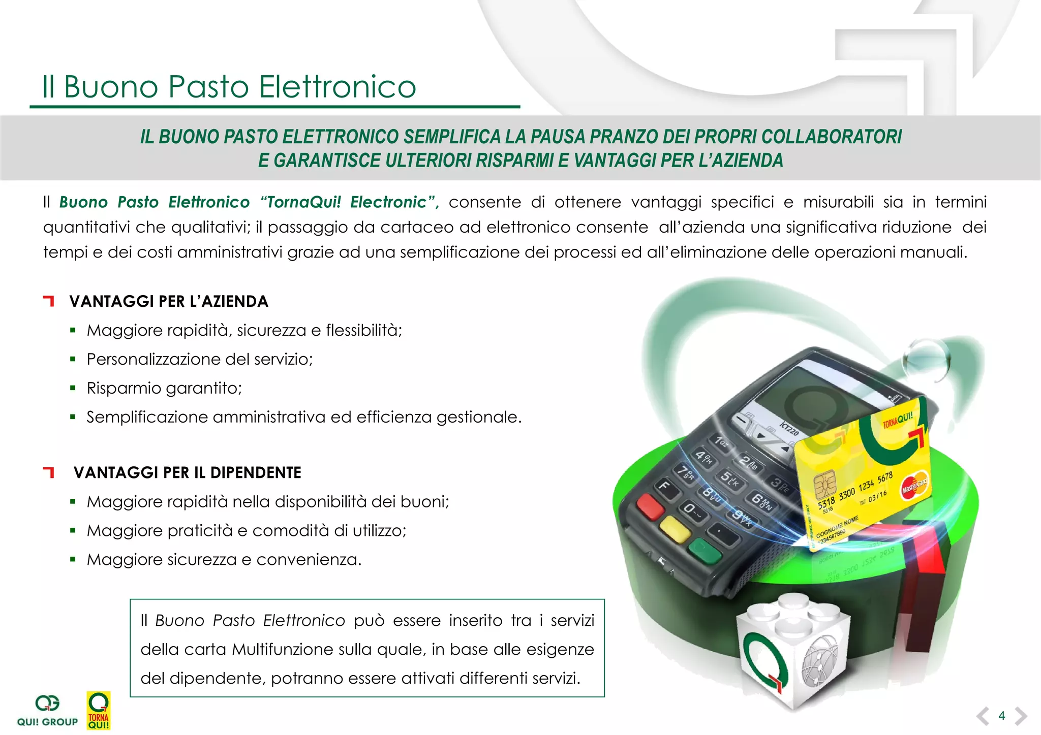 Il Buono Pasto Elettronico “TornaQui! Electronic”, consente di ottenere vantaggi specifici e misurabili sia in termini
quantitativi che qualitativi; il passaggio da cartaceo ad elettronico consente all’azienda una significativa riduzione dei
tempi e dei costi amministrativi grazie ad una semplificazione dei processi ed all’eliminazione delle operazioni manuali.
VANTAGGI PER L’AZIENDA
 Maggiore rapidità, sicurezza e flessibilità;
 Personalizzazione del servizio;
 Risparmio garantito;
 Semplificazione amministrativa ed efficienza gestionale.
VANTAGGI PER IL DIPENDENTE
 Maggiore rapidità nella disponibilità dei buoni;
 Maggiore praticità e comodità di utilizzo;
 Maggiore sicurezza e convenienza.
IL BUONO PASTO ELETTRONICO SEMPLIFICA LA PAUSA PRANZO DEI PROPRI COLLABORATORI
E GARANTISCE ULTERIORI RISPARMI E VANTAGGI PER L’AZIENDA
Il Buono Pasto Elettronico può essere inserito tra i servizi
della carta Multifunzione sulla quale, in base alle esigenze
del dipendente, potranno essere attivati differenti servizi.
Il Buono Pasto Elettronico
4
 