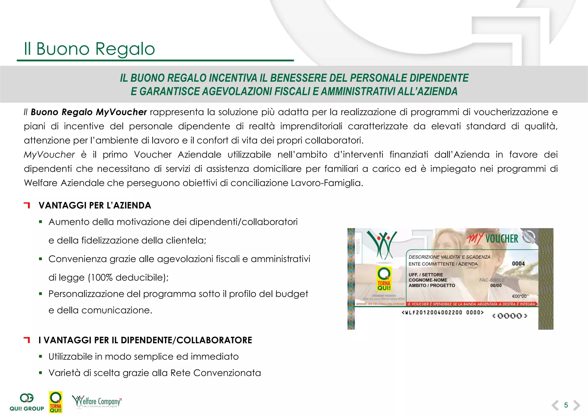Il Buono Regalo MyVoucher rappresenta la soluzione più adatta per la realizzazione di programmi di voucherizzazione e
piani di incentive del personale dipendente di realtà imprenditoriali caratterizzate da elevati standard di qualità,
attenzione per l’ambiente di lavoro e il confort di vita dei propri collaboratori.
MyVoucher è il primo Voucher Aziendale utilizzabile nell’ambito d’interventi finanziati dall’Azienda in favore dei
dipendenti che necessitano di servizi di assistenza domiciliare per familiari a carico ed è impiegato nei programmi di
Welfare Aziendale che perseguono obiettivi di conciliazione Lavoro-Famiglia.
VANTAGGI PER L’AZIENDA
 Aumento della motivazione dei dipendenti/collaboratori
e della fidelizzazione della clientela;
 Convenienza grazie alle agevolazioni fiscali e amministrativi
di legge (100% deducibile);
 Personalizzazione del programma sotto il profilo del budget
e della comunicazione.
I VANTAGGI PER IL DIPENDENTE/COLLABORATORE
 Utilizzabile in modo semplice ed immediato
 Varietà di scelta grazie alla Rete Convenzionata
5
IL BUONO REGALO INCENTIVA IL BENESSERE DEL PERSONALE DIPENDENTE
E GARANTISCE AGEVOLAZIONI FISCALI E AMMINISTRATIVI ALL’AZIENDA
Il Buono Regalo
5
 