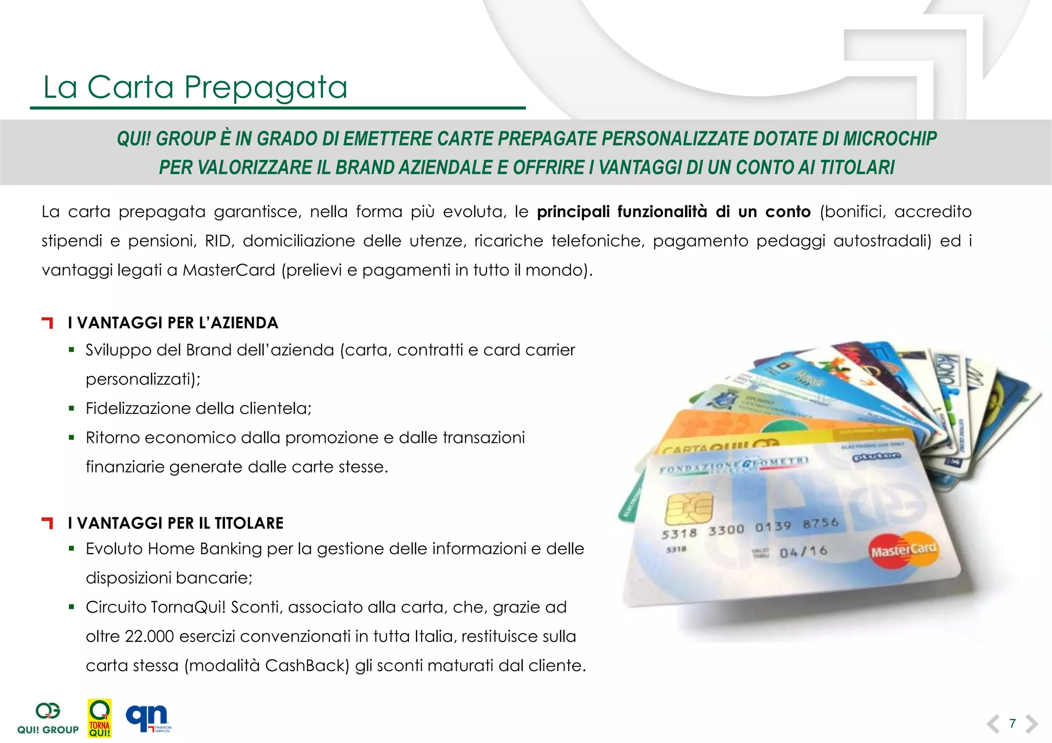 La carta prepagata garantisce, nella forma più evoluta, le principali funzionalità di un conto (bonifici, accredito
stipendi e pensioni, RID, domiciliazione delle utenze, ricariche telefoniche, pagamento pedaggi autostradali) ed i
vantaggi legati a MasterCard (prelievi e pagamenti in tutto il mondo).
QUI! GROUP È IN GRADO DI EMETTERE CARTE PREPAGATE PERSONALIZZATE DOTATE DI MICROCHIP
PER VALORIZZARE IL BRAND AZIENDALE E OFFRIRE I VANTAGGI DI UN CONTO AI TITOLARI
I VANTAGGI PER L’AZIENDA
 Sviluppo del Brand dell’azienda (carta, contratti e card carrier
personalizzati);
 Fidelizzazione della clientela;
 Ritorno economico dalla promozione e dalle transazioni
finanziarie generate dalle carte stesse.
I VANTAGGI PER IL TITOLARE
 Evoluto Home Banking per la gestione delle informazioni e delle
disposizioni bancarie;
 Circuito TornaQui! Sconti, associato alla carta, che, grazie ad
oltre 22.000 esercizi convenzionati in tutta Italia, restituisce sulla
carta stessa (modalità CashBack) gli sconti maturati dal cliente.
La Carta Prepagata
7
 