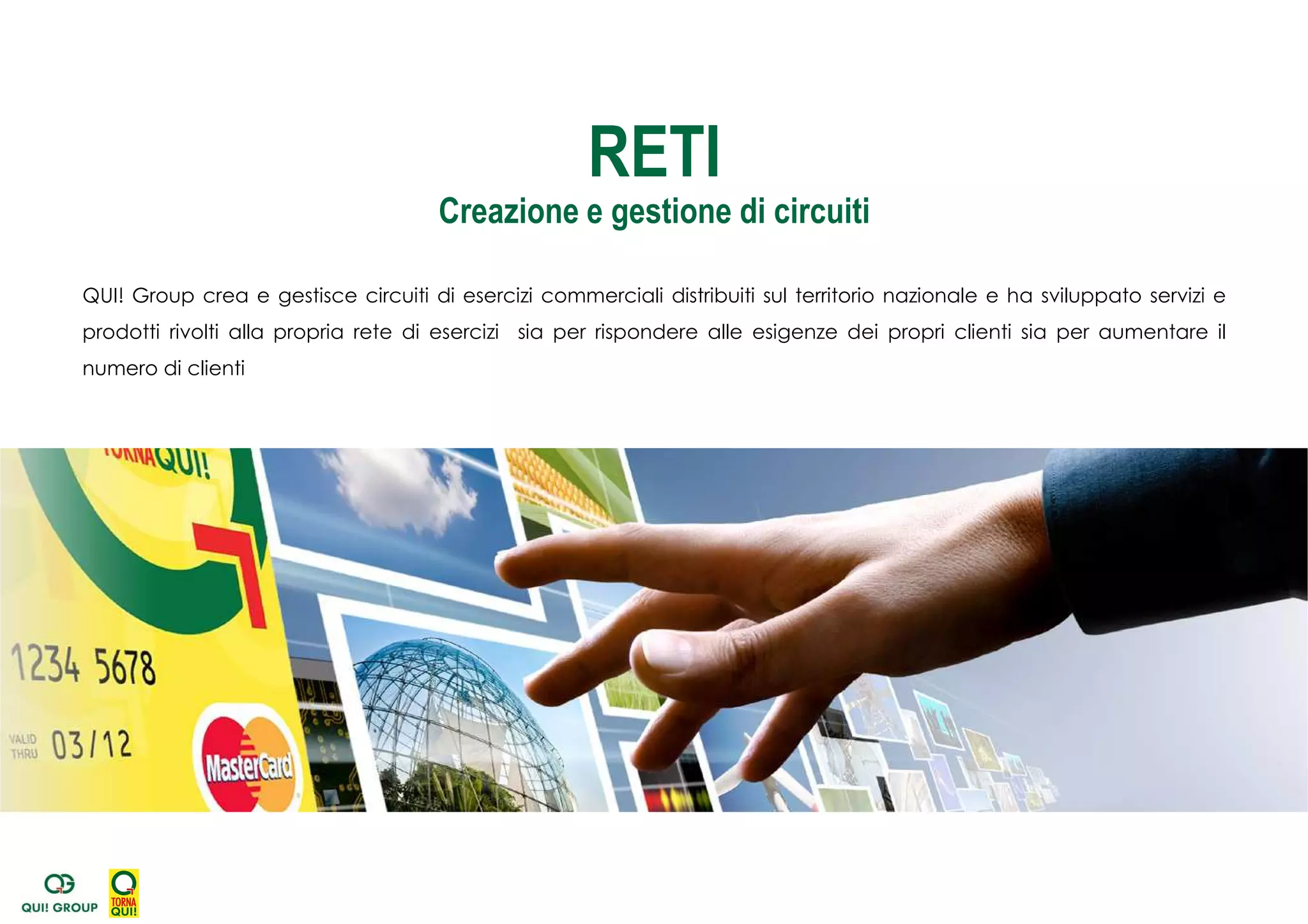 QUI! Group crea e gestisce circuiti di esercizi commerciali distribuiti sul territorio nazionale e ha sviluppato servizi e
prodotti rivolti alla propria rete di esercizi sia per rispondere alle esigenze dei propri clienti sia per aumentare il
numero di clienti
RETI
Creazione e gestione di circuiti
 