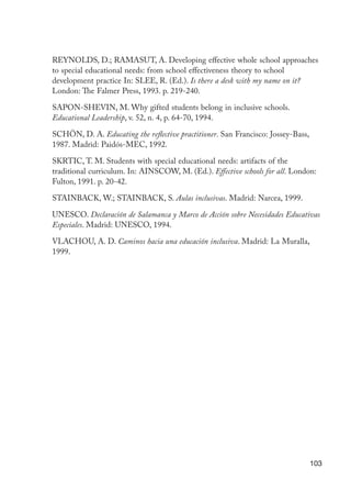 REYNOLDS, D.; RAMASUT, A. Developing effective whole school approaches
                      to special educational needs: from school effectiveness theory to school
                      development practice In: SLEE, R. (Ed.). Is there a desk with my name on it?
                      London: The Falmer Press, 1993. p. 219-240.

                      SAPON-SHEVIN, M. Why gifted students belong in inclusive schools.
                      Educational Leadership, v. 52, n. 4, p. 64-70, 1994.

                      SCHÖN, D. A. Educating the reflective practitioner. San Francisco: Jossey-Bass,
                      1987. Madrid: Paidós-MEC, 1992.

                      SKRTIC, T. M. Students with special educational needs: artifacts of the
                      traditional curriculum. In: AINSCOW, M. (Ed.). Effective schools for all. London:
                      Fulton, 1991. p. 20-42.

                      STAINBACK, W.; STAINBACK, S. Aulas inclusivas. Madrid: Narcea, 1999.

                      UNESCO. Declaración de Salamanca y Marco de Acción sobre Necesidades Educativas
                      Especiales. Madrid: UNESCO, 1994.

                      VLACHOU, A. D. Caminos hacia una educación inclusiva. Madrid: La Muralla,
                      1999.




                                                                                                        103




EdInc_Rev2.indd 103                                                                                 9/22/09 4:58:10 PM
 