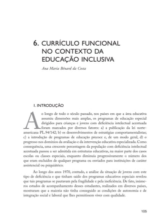 6. Currículo funcional
                          	   no contexto da 				
                          	   educação inclusiva
                      	       Ana Maria Bénard da Costa




                          1. Introdução




                  A
                               o longo de todo o século passado, nos países em que a área educativa
                               assumiu dimensões mais amplas, os programas de educação especial
                               dirigidos para crianças e jovens com deficiência intelectual acentuada
                               foram marcados por diversos fatores: a) a publicação da lei norte-
                  americana PL.94/142; b) os desenvolvimentos de estratégias comportamentalistas;
                  c) a introdução de programas de educação precoce e, de um modo geral, d) o
                  progresso nos domínios da avaliação e da intervenção educativa especializada. Como
                  consequên­ ia, uma crescente percentagem da população com deficiência intelectual
                             c
                  acentuada passou a ser admitida em estruturas educativas, na maior parte dos casos
                  escolas ou classes especiais, enquanto diminuía progressivamente o número dos
                  que eram excluídos de qualquer programa ou enviados para instituições de caráter
                  assistencial ou psiquiátrico.
                         Ao longo dos anos 1970, contudo, a análise da situação de jovens com este
                  tipo de deficiência e que tinham saído dos programas educativos especiais revelou
                  que tais programas se pautavam pela fragilidade e pela ineficiência. De fato, inúme-
                  ros estudos de acompanhamento desses estudantes, realizados em diversos países,
                  mostraram que a maioria não tinha conseguido as condições de autonomia e de
                  integração social e laboral que lhes permitissem viver com qualidade.



                                                                                                  105




EdInc_Rev2.indd 105                                                                              9/22/09 4:58:10 PM
 