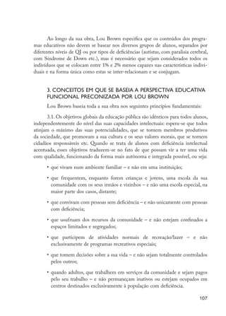 Ao longo da sua obra, Lou Brown especifica que os conteúdos dos progra-
                      mas educativos não devem se basear nos diversos grupos de alunos, separados por
                      diferentes níveis de QI ou por tipos de deficiências (autistas, com paralisia cerebral,
                      com Síndrome de Down etc.), mas é necessário que sejam considerados todos os
                      indivíduos que se colocam entre 1% e 2% menos capazes nas características indivi-
                      duais e na forma única como estas se inter-relacionam e se conjugam.


                            3. Conceitos em que se baseia a perspectiva educativa
                            funcional preconizada por Lou Brown
                            Lou Brown baseia toda a sua obra nos seguintes princípios fundamentais:

                            3.1. Os objetivos globais da educação pública são idênticos para todos alunos,
                      independentemente do nível das suas capacidades intelectuais: espera-se que todos
                      atinjam o máximo das suas potencialidades, que se tornem membros produtivos
                      da sociedade, que promovam a sua cultura e os seus valores morais, que se tornem
                      cidadãos responsáveis etc. Quando se trata de alunos com deficiência intelectual
                      acentuada, esses objetivos traduzem-se no fato de que possam vir a ter uma vida
                      com qualidade, funcionando da forma mais autônoma e integrada possível, ou seja:

                            •	 que vivam num ambiente familiar – e não em uma instituição;

                            •	 que frequentem, enquanto forem crianças e jovens, uma escola da sua
                               comunidade com os seus irmãos e vizinhos – e não uma escola especial, na
                               maior parte dos casos, distante;

                            •	 que convivam com pessoas sem deficiência – e não unicamente com pessoas
                               com deficiência;

                            •	 que usufruam dos recursos da comunidade – e não estejam confinados a
                               espaços limitados e segregados;

                            •	 que participem de atividades normais de recreação/lazer – e não
                               exclusivamente de programas recreativos especiais;

                            •	 que tomem decisões sobre a sua vida – e não sejam totalmente controlados
                               pelos outros;

                            •	 quando adultos, que trabalhem em serviços da comunidade e sejam pagos
                               pelo seu trabalho – e não permaneçam inativos ou estejam ocupados em
                               centros destinados exclusivamente à população com deficiência.

                                                                                                         107




EdInc_Rev2.indd 107                                                                                     9/22/09 4:58:10 PM
 