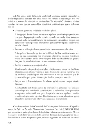 3.2. Os alunos com deficiência intelectual acentuada devem frequentar as
         escolas regulares da sua área, para onde vão os seus irmãos, os seus amigos e os seus
         vizinhos, e não escolas especiais ou escolas ditas “de referência”, tais como núcleos
         especiais para este tipo de alunos. Esse princípio é justificado por quatro ordens de
         razões:
                  •	 Contribui para uma sociedade solidária e plural.
                  	 A integração desses alunos nas escolas regulares permitirá que grande per-
                    centagem da população escolar conviva com eles na escola, situação que, ao
                    longo da vida, provocará impacto na forma como encararão as pessoas com
                    deficiência e como poderão estar abertos para contribuir para a sua inserção
                    social e laboral.
                  •	 Promove a utilização da sua comunidade como ambiente educativo.
                  	 A frequência às escolas da área de residência facilita a utilização dos ser-
                    viços da sua comunidade nos programas educativos, os quais constituem
                    meios fundamentais na sua aprendizagem, dadas as dificuldades de genera-
                    lização e de transferência que caracterizam esses alunos.
                  •	 Facilita o acesso ao seu meio familiar.
                  	 Considerando a importância crucial da relação entre a escola e a família na
                    educação desses alunos, verifica-se que a frequência à escola regular da área
                    de residência contribui para esta aproximação e para os benefícios que daí
                    podem advir, quer para a intervenção familiar, quer para a escolar.
                  •	 Proporciona o desenvolvimento de relações sociais com os colegas não de-
                     ficientes.
                  	 A dificuldade real desses alunos de criar relações próximas e de amizade
                    com colegas não deficientes contribui para o isolamento com que muitos
                    se deparam; assim, verifica-se que a frequência a escolas regulares constitui
                    o meio mais adequado para tais dificuldades serem encaradas, desde que os
                    educadores desenvolvam intervenção adequada e sistemática.


                Com base no item 7 do Capítulo I da Declaração de Salamanca e Enquadra-
         mento da Ação na Área das Necessidades Educativas Especiais (UNESCO, 1994),
         que apresenta os princípios da escola inclusiva e afirma que estas escolas “devem
         reconhecer e satisfazer as necessidades diversas dos seus alunos, adaptando-se aos
         vários estilos e ritmos de aprendizagem, de modo a garantir um bom nível de educa-

         108




EdInc_Rev2.indd 108                                                                                 9/22/09 4:58:10 PM
 