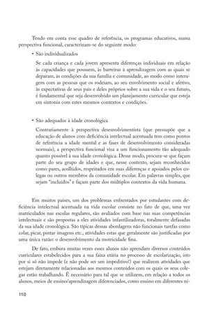 Tendo em conta esse quadro de referência, os programas educativos, numa
         perspectiva funcional, caracterizam-se do seguinte modo:
                  •	 São individualizados
                  	 Se cada criança e cada jovem apresenta diferenças individuais em relação
                    às capacidades que possuem, às barreiras à aprendizagem com as quais se
                    deparam, às condições da sua família e comunidade, ao modo como intera-
                    gem com as pessoas que os rodeiam, ao seu envolvimento social e afetivo,
                    às expectativas de seus pais e deles próprios sobre a sua vida e o seu futuro,
                    é fundamental que seja desenvolvido um planejamento curricular que esteja
                    em sintonia com estes mesmos contextos e condições.


                  •	 São adequados à idade cronológica
                  	 Contrariamente à perspectiva desenvolvimentista (que pressupõe que a
                    educação de alunos com deficiência intelectual acentuada tem como pontos
                    de referência a idade mental e as fases de desenvolvimento consideradas
                    normais), a perspectiva funcional visa a um funcionamento tão adequado
                    quanto possível à sua idade cronológica. Desse modo, procura-se que façam
                    parte do seu grupo de idades e que, nesse contexto, sejam reconhecidos
                    como pares, acolhidos, respeitados em suas diferenças e apoiados pelos co-
                    legas ou outros membros da comunidade escolar. Em palavras simples, que
                    sejam “incluídos” e façam parte dos múltiplos contextos da vida humana.


                Em muitos países, um dos problemas enfrentados por estudantes com de-
         ficiência intelectual acentuada na vida escolar consiste no fato de que, uma vez
         matriculados nas escolas regulares, são avaliados com base nas suas competências
         intelectuais e são propostas a eles atividades infantilizadoras, totalmente defasadas
         da sua idade cronológica. São típicas dessas abordagens não funcionais tarefas como
         colar, picar, pintar imagens etc., atividades estas que geralmente são justificadas por
         uma única razão: o desenvolvimento da motricidade fina.
                De fato, embora muitas vezes esses alunos não aprendam diversos conteúdos
         curriculares estabelecidos para a sua faixa etária no processo de escolarização, isto
         por si só não impede (e não pode ser um impeditivo!) que realizem atividades que
         estejam diretamente relacionadas aos mesmos conteúdos com os quais os seus cole-
         gas estão trabalhando. É necessário para tal que se utilizem, em relação a todos os
         alunos, meios de ensino/aprendizagem diferenciados, como ensino em diferentes ní-

         110




EdInc_Rev2.indd 110                                                                                  9/22/09 4:58:10 PM
 