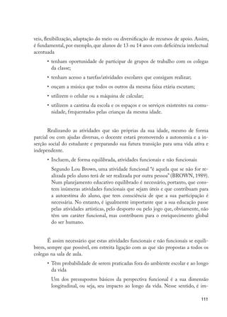 veis, flexibilização, adaptação do meio ou diversificação de recursos de apoio. Assim,
                      é fundamental, por exemplo, que alunos de 13 ou 14 anos com deficiência intelectual
                      acentuada
                            •	 tenham oportunidade de participar de grupos de trabalho com os colegas
                               da classe;
                            •	 tenham acesso a tarefas/atividades escolares que consigam realizar;
                            •	 ouçam a música que todos os outros da mesma faixa etária escutam;
                            •	 utilizem o celular ou a máquina de calcular;
                            •	 utilizem a cantina da escola e os espaços e os serviços existentes na comu-
                               nidade, frequentados pelas crianças da mesma idade.


                             Realizando as atividades que são próprias da sua idade, mesmo de forma
                      parcial ou com ajudas diversas, o docente estará promovendo a autonomia e a in-
                      serção social do estudante e preparando sua futura transição para uma vida ativa e
                      independente.
                            •	 Incluem, de forma equilibrada, atividades funcionais e não funcionais
                            	 Segundo Lou Brown, uma atividade funcional “é aquela que se não for re-
                              alizada pelo aluno terá de ser realizada por outra pessoa” (BROWN, 1989).
                              Num planejamento educativo equilibrado é necessário, portanto, que cons-
                              tem inúmeras atividades funcionais que sejam úteis e que contribuam para
                              a autoestima do aluno, que tem consciência de que a sua participação é
                              necessária. No entanto, é igualmente importante que a sua educação passe
                              pelas atividades artísticas, pelo desporto ou pelo jogo que, obviamente, não
                              têm um caráter funcional, mas contribuem para o enriquecimento global
                              do ser humano.


                            É assim necessário que estas atividades funcionais e não funcionais se equili-
                      brem, sempre que possível, em estreita ligação com as que são propostas a todos os
                      colegas na sala de aula.
                            •	 Têm probabilidade de serem praticadas fora do ambiente escolar e ao longo
                               da vida
                            	 Um dos pressupostos básicos da perspectiva funcional é a sua dimensão
                              longitudinal, ou seja, seu impacto ao longo da vida. Nesse sentido, é im-

                                                                                                        111




EdInc_Rev2.indd 111                                                                                    9/22/09 4:58:10 PM
 