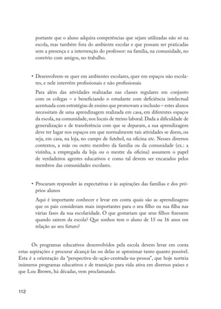 portante que o aluno adquira competências que sejam utilizadas não só na
                      escola, mas também fora do ambiente escolar e que possam ser praticadas
                      sem a presença e a intervenção do professor: na família, na comunidade, no
                      convívio com amigos, no trabalho.


                  •	 Desenvolvem-se quer em ambientes escolares, quer em espaços não escola-
                     res, e nele intervêm profissionais e não profissionais
                  	 Para além das atividades realizadas nas classes regulares em conjunto
                    com os colegas – e beneficiando o estudante com deficiência intelectual
                    acentuada com estratégias de ensino que promovam a inclusão – estes alunos
                    necessitam de uma aprendizagem realizada em casa, em diferentes espaços
                    da escola, na comunidade, nos locais de treino laboral. Dada a dificuldade de
                    generalização e de transferência com que se deparam, a sua aprendizagem
                    deve ter lugar nos espaços em que normalmente tais atividades se deem, ou
                    seja, em casa, na loja, no campo de futebol, na oficina etc. Nesses diversos
                    contextos, a mãe ou outro membro da família ou da comunidade (ex.: a
                    vizinha, a empregada da loja ou o mestre da oficina) assumem o papel
                    de verdadeiros agentes educativos e como tal devem ser encarados pelos
                    membros das comunidades escolares.


                  •	 Procuram responder às expectativas e às aspirações das famílias e dos pró-
                     prios alunos
                  	 Aqui é importante conhecer e levar em conta quais são as aprendizagens
                    que os pais consideram mais importantes para o seu filho ou sua filha nas
                    várias fases da sua escolaridade. O que gostariam que seus filhos fizessem
                    quando saírem da escola? Que sonhos tem o aluno de 15 ou 16 anos em
                    relação ao seu futuro?


                Os programas educativos desenvolvidos pela escola devem levar em conta
         estas aspirações e procurar alcançá-las ou delas se aproximar tanto quanto possível.
         Esta é a orientação da “perspectiva-de-ação-centrada-na-pessoa”, que hoje norteia
         inúmeros programas educativos e de transição para vida ativa em diversos países e
         que Lou Brown, há décadas, vem proclamando.


         112




EdInc_Rev2.indd 112                                                                                 9/22/09 4:58:10 PM
 