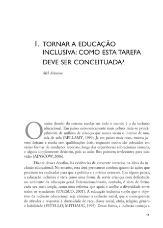 1.	Tornar a educação 			
                           	     inclusiva: como esta tarefa 	
                           	     deve ser conceituada?
                           	     Mel Ainscow   	




                     O
                                  maior desafio do sistema escolar em todo o mundo é o da inclusão
                                  educacional. Em países economicamente mais pobres trata-se princi-
                                  palmente de milhões de crianças que nunca viram o interior de uma
                                  sala de aula (BELLAMY, 1999). Já em países mais ricos, muitos jo-
                     vens deixam a escola sem qualificações úteis, enquanto outros são colocados em
                     várias formas de condições especiais, longe das experiências educacionais comuns,
                     e alguns simplesmente desistem, pois as aulas lhes parecem irrelevantes para suas
                     vidas (AINSCOW, 2006).
                            Diante desses desafios, há evidências de crescente interesse na ideia da in-
                     clusão educacional. No entanto, esta área permanece confusa quanto às ações que
                     precisam ser realizadas para que a política e a prática avancem. Em alguns países,
                     a educação inclusiva é vista como uma forma de servir crianças com deficiência
                     no ambiente da educação geral. Internacionalmente, contudo, é vista de forma
                     cada vez mais ampla, como uma reforma que apoia e acolhe a diversidade entre
                     todos os estudantes (UNESCO, 2001). A educação inclusiva supõe que o obje-
                     tivo da inclusão educacional seja eliminar a exclusão social, que é consequência
                     de atitudes e respostas à diversidade de raça, classe social, etnia, religião, gênero
                     e habilidade (VITELLO; MITHAUG, 1998). Dessa forma, a inclusão começa a

                                                                                                        11




EdInc_Rev2.indd 11                                                                                   9/22/09 4:58:03 PM
 