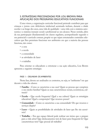 5. Estratégias preconizadas por Lou Brown para
                            aplicação dos programas educativos funcionais
                             Como vimos, a organização curricular funcional pretende contribuir para que
                      crianças e jovens com deficiência intelectual acentuada tenham, durante a idade
                      escolar e ao longo dos anos, uma vida de qualidade – uma vida com a máxima auto-
                      nomia e a máxima inserção social e profissional ao seu alcance. Nesse sentido, além
                      da sua participação (fundamental) em classes regulares, acompanhando segundo o
                      seu potencial o currículo comum, propõe-se que sejam estruturados conteúdos edu-
                      cativos que lhes permitam funcionar nos ambientes em que a maioria das pessoas
                      funciona, tais como:
                            •	 a casa
                            •	 a escola
                            •	 a comunidade
                            •	 as atividades de lazer
                            •	 o trabalho

                            Para orientar os educadores a estruturar a sua ação educativa, Lou Brown
                      apresenta a seguinte estratégia:


                            FASE 1 – Delinear os ambientes
                            Nesta fase, devem ser analisados os contextos, ou seja, os “ambientes” em que
                      decorre a vida dos alunos:
                            •	 Família – Como se caracteriza a sua casa? Quais as pessoas que compõem
                               o seu núcleo familiar? Quais as suas características sociais, econômicas, cul-
                               turais?
                            •	 Escola – Que escola frequenta? Qual a sua cultura? Quais as estratégias
                               educativas? Qual a composição? Que recursos possui?
                            •	 Comunidade – Como se caracteriza a sua comunidade? De que recursos e
                               serviços dispõe?
                            •	 Lazer – Quais as possibilidades de atividades de lazer que lhe são acessí-
                               veis?
                            •	 Trabalho – Em que espaço laboral pode realizar um treino que o prepare
                               para a vida ativa? Que deslocamentos terá de fazer para frequentá-lo? Que
                               características tem? Que pessoal ali trabalha?

                                                                                                         113




EdInc_Rev2.indd 113                                                                                     9/22/09 4:58:10 PM
 