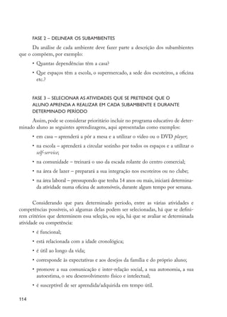FASE 2 – Delinear os subambientes
               Da análise de cada ambiente deve fazer parte a descrição dos subambientes
         que o compõem, por exemplo:
                  •	 Quantas dependências têm a casa?
                  •	 Que espaços têm a escola, o supermercado, a sede dos escoteiros, a oficina
                     etc.?


                  FASE 3 – Selecionar as atividades que se pretende que o
                  aluno aprenda a realizar em cada subambiente e durante
                  determinado período
              Assim, pode se considerar prioritário incluir no programa educativo de deter-
         minado aluno as seguintes aprendizagens, aqui apresentadas como exemplos:
                  •	 em casa – aprenderá a pôr a mesa e a utilizar o vídeo ou o DVD player;
                  •	 na escola – aprenderá a circular sozinho por todos os espaços e a utilizar o
                     self-service;
                  •	 na comunidade – treinará o uso da escada rolante do centro comercial;
                  •	 na área de lazer – preparará a sua integração nos escoteiros ou no clube;
                  •	 na área laboral – pressupondo que tenha 14 anos ou mais, iniciará determina-
                     da atividade numa oficina de automóveis, durante algum tempo por semana.


                Considerando que para determinado período, entre as várias atividades e
         competências possíveis, só algumas delas podem ser selecionadas, há que se defini-
         rem critérios que determinem essa seleção, ou seja, há que se avaliar se determinada
         atividade ou competência:
                  •	 é funcional;
                  •	 está relacionada com a idade cronológica;
                  •	 é útil ao longo da vida;
                  •	 corresponde às expectativas e aos desejos da família e do próprio aluno;
                  •	 promove a sua comunicação e inter-relação social, a sua autonomia, a sua
                     autoestima, o seu desenvolvimento físico e intelectual;
                  •	 é susceptível de ser aprendida/adquirida em tempo útil.

         114




EdInc_Rev2.indd 114                                                                                 9/22/09 4:58:10 PM
 