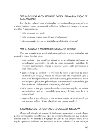 FASE 4 – Delinear as competências exigidas para a realização de
                            cada atividade

                            Em relação a cada atividade selecionada é necessário avaliar que competências
                      o aluno precisará possuir para executá-la. É ainda fundamental colocar as seguintes
                      questões. A aprendizagem:
                            •	 pode acontecer sem ajuda?
                            •	 pode acontecer só com ajuda técnica e/ou humana?
                            •	 não acontecerá e terá de ser adaptada ou substituída por outra?


                            FASE 5 – Planejar o processo de ensino/aprendizagem

                            Uma vez seleccionadas as atividades/competências a serem ensinadas será
                      necessário tomar decisões sobre:
                            •	 como ensinar – que estratégias educativas serão utilizadas: atividades de
                               aprendizagem cooperativa na sala de aula; intervenção individual do
                               professor, aprendizagem criança a criança? Como serão estruturadas e
                               inter-relacionadas?
                            •	 quem participa do ensino? – o professor da classe, o professor de apoio,
                               um familiar, os colegas, o mestre da oficina onde está estagiando? Qual o
                               papel a ser desempenhado pelo professor da classe, pelo professor de apoio,
                               pelo terapeuta, pelos pais, pelos colegas, por membros da comunidade, por
                               funcionários de oficinas ou de outros espaços laborais?
                            •	 onde ensinar – em que espaço da escola? – na classe regular, no recreio,
                               na cantina? em casa? na comunidade? num espaço de lazer? num local de
                               treino laboral?
                            •	 como avaliar a aprendizagem – que critérios adotar para cada caso? que
                               instrumentos utilizar (fichas, relatórios)? que pessoas envolver?


                            6. Currículos funcionais e educação inclusiva
                            Os currículos funcionais que, em linhas breves e gerais, aqui procurei esboçar
                      podem ser utilizados nos diferentes tipos de escolas/instituições em que os alunos
                      estejam inseridos. No entanto, a integração do aluno na sua família e numa escola
                      regular apresenta condições que favorecem de forma substancial a sua aplicação.

                                                                                                      115




EdInc_Rev2.indd 115                                                                                  9/22/09 4:58:11 PM
 