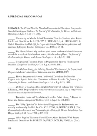 Referências bibliográficas



         BROWN, L. The Critical Need for Nonschool Instruction in Educational Programs for
         Severely Handicapped Students. The Journal of the Association for Persons with Severe
         Handicaps, v. 8, n. 3, p. 71–77, 1983.

         ______. Elementary to Middle School Transition Plans for Students with Severe
         Intellectual Disabilities. In: LUDLOW, B.; TURNBULL, A.; LUCKASON, R.
         (Eds.). Transitions to Adult Life for People with Mental Retardation: principles and
         practices. Baltimore: Brookes Publishing. Co., 1988. p. 67-81.

         ______. The Home School: why students with severe intellectual disabilities must
         attend the schools of their brothers, sisters, friends and neighbors. The Journal of
         the Association for Persons with Severe Handicaps, v. 14, n. 1, 1-7, 1989.

         ______. Longitudinal Transition Plans in Programs for Severely Handicapped
         Students. Exceptional Children, v. 47, n. 8, p. 624-631, 1981.

         ______. The Madison Strategy for Selecting Nonschool Environments for Instructional
         Purposes. Madison: University of Wisconsin and the MMSD, 1989.

         ______. Should Students with Severe Intellectual Disabilities Be Based in
         Regular or in Special Education Classrooms in Home Schools? The Journal of the
         Association for Persons with Severe Handicaps, v. 14, n. 1, p. 8-13, 1989.

         ______. The Stories of Lou Brown Bloomington: University of Indiana, The Forum on
         Education, 2005. Disponível em: <http://www.forumoneducation.org> e <http://www.
         education.wisc.edu/rpse/faculty/lbrown>.

         ______. Transition Issues and Trends from School to Adult Living: A Forum on
         Issues and Trends. Exceptional Children, v. 53, n. 6, p. 546-554, 1987.

         ______. The “Why Question” in Educational Programs for Students who are
         severely intellectually disabled. In: CALCULATOR, S.; BEDROSIAN, J. (Eds.).
         Communication Assessment and Intervention for Adults with Mental Retardation. San
         Diego: College Hill Press, 1988. p. 139-153.

         ______. What Regular Educators Should Know About Students With Severe
         Intellectual Disabilities. In: BIKLEN, D.; FERGUSON, D.; FORD, A. (Eds.).


         118




EdInc_Rev2.indd 118                                                                              9/22/09 4:58:11 PM
 