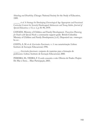 Schooling and Disability. Chicago: National Society for the Study of Education,
                      1989.

                      ______ et al. A Strategy for Developing Chronological Age Appropriate and Functional
                      Curricular Content for Severely Handicapped Adolescents and Young Adults. Journal of
                      Special Education, v. 13, n. 1, p. 81-90, 1979.

                      CANADA. Ministry of Children and Family Development. Transition Planning
                      for Youth with Special Needs: a community support guide. British Columbia:
                      Ministry of Children and Family Development, [s.d.]. Disponível em: <www.gov.
                      bc.ca>.

                      COSTA, A. M. et al. Currículos Funcionais, v. 1: sua caracterização. Lisboa:
                      Instituto de Inovação Educacional, 1996.

                      ______. Currículos funcionais: conjunto de materiais para a formação de
                      professores. Lisboa: Instituto de Inovação Educacional, 2000.

                      PEREIRA, M.; VIEIRA, F. O sonho comanda a vida. Oliveira de Frades: Projeto
                      Do Mar à Serra… Mais Participação, 2003.




                                                                                                        119




EdInc_Rev2.indd 119                                                                                   9/22/09 4:58:11 PM
 
