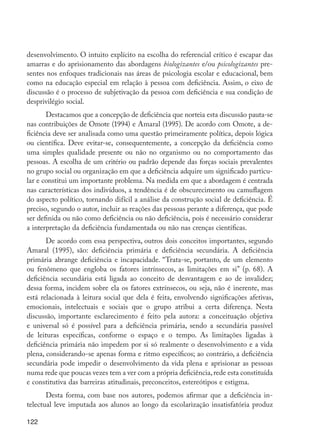 desenvolvimento. O intuito explícito na escolha do referencial crítico é escapar das
         amarras e do aprisionamento das abordagens biologizantes e/ou psicologizantes pre-
         sentes nos enfoques tradicionais nas áreas de psicologia escolar e educacional, bem
         como na educação especial em relação à pessoa com deficiência. Assim, o eixo de
         discussão é o processo de subjetivação da pessoa com deficiência e sua condição de
         desprivilégio social.
                Destacamos que a concepção de deficiência que norteia esta discussão pauta-se
         nas contribuições de Omote (1994) e Amaral (1995). De acordo com Omote, a de-
         ficiência deve ser analisada como uma questão primeiramente política, depois lógica
         ou científica. Deve evitar-se, consequentemente, a concepção da deficiência como
         uma simples qualidade presente ou não no organismo ou no comportamento das
         pessoas. A escolha de um critério ou padrão depende das forças sociais prevalentes
         no grupo social ou organização em que a deficiência adquire um significado particu-
         lar e constitui um importante problema. Na medida em que a abordagem é centrada
         nas características dos indivíduos, a tendência é de obscurecimento ou camuflagem
         do aspecto político, tornando difícil a análise da construção social de deficiência. É
         preciso, segundo o autor, incluir as reações das pessoas perante a diferença, que pode
         ser definida ou não como deficiência ou não deficiência, pois é necessário considerar
         a interpretação da deficiência fundamentada ou não nas crenças científicas.
                De acordo com essa perspectiva, outros dois conceitos importantes, segundo
         Amaral (1995), são: deficiência primária e deficiência secundária. A deficiência
         primária abrange deficiência e incapacidade. “Trata-se, portanto, de um elemento
         ou fenômeno que engloba os fatores intrínsecos, as limitações em si” (p. 68). A
         deficiência secundária está ligada ao conceito de desvantagem e ao de invalidez;
         dessa forma, incidem sobre ela os fatores extrínsecos, ou seja, não é inerente, mas
         está relacionada à leitura social que dela é feita, envolvendo significações afetivas,
         emocionais, intelectuais e sociais que o grupo atribui a certa diferença. Nesta
         discussão, importante esclarecimento é feito pela autora: a conceituação objetiva
         e universal só é possível para a deficiência primária, sendo a secundária passível
         de leituras específicas, conforme o espaço e o tempo. As limitações ligadas à
         deficiência primária não impedem por si só realmente o desenvolvimento e a vida
         plena, considerando-se apenas forma e ritmo específicos; ao contrário, a deficiência
         secundária pode impedir o desenvolvimento da vida plena e aprisionar as pessoas
         numa rede que poucas vezes tem a ver com a própria deficiência, rede esta constituída
         e constitutiva das barreiras atitudinais, preconceitos, estereótipos e estigma.
                Desta forma, com base nos autores, podemos afirmar que a deficiência in-
         telectual leve imputada aos alunos ao longo da escolarização insatisfatória produz

         122




EdInc_Rev2.indd 122                                                                               9/22/09 4:58:11 PM
 