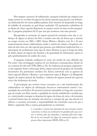 Para resgatar o processo de subjetivação, a pesquisa realizada que originou este
         artigo centrou-se no relato de egressas de classes especiais para pessoas com deficiên-
         cia intelectual leve do ensino público paulista. Este interesse foi despertado ao longo
         do trabalho de mestrado, no qual foram analisados 121 prontuários individuais de
         ex-alunos de classe especial disponíveis no arquivo morto de duas escolas pesquisa-
         das. A pergunta propulsora foi: O que será que aconteceu com estas pessoas?
                Recuperadas as anotações do arquivo pessoal do mestrado, entre elas os en-
         dereços de alguns ex-alunos, foi feito o contato com eles, de forma que a imersão
         no campo ocorreu em 2001 e 2002. Assim, Marina e Beatriz, com 31 e 34 anos
         respectivamente, foram colaboradoras, sendo o critério de seleção a frequência mí-
         nima de dois anos em sala especial para pessoas com deficiência intelectual leve e a
         interrupção de escolarização neste tipo de classe. Destaca-se que, ao longo da coleta
         de dados, diante da riqueza das histórias e da quantidade de informações, optou-se
         pelo aprofundamento de análise dos casos.
                A pesquisa realizada configurou-se como um estudo de caso, definido por
         Yin como “uma investigação empírica de um fenômeno contemporâneo dentro de
         seu contexto da vida real” (YIN, 2001, p. 32). As evidências da pesquisa originaram-
         se das seguintes fontes: observação direta; arquivo pessoal da pesquisa de mestrado;
         documentos dos prontuários escolares dos alunos; entrevistas com as egressas da
         classe especial, Marina e Beatriz, e suas respectivas mães, d. Regina e d. Margarida;
         registro de arquivo pessoal das famílias; e cadernos de registro pessoal das egressas
         acerca das lembranças da escola.
                A preocupação que norteou nossos encontros era a não transformação das
         colaboradoras em objetos de informação; buscava-se intensamente manter a hu-
         manidade dos envolvidos. Foi possível construir intimidade ao longo dos encontros
         que, de acordo com Bosi, remete à qualidade do vínculo estabelecido à medida que,
         se o entrevistador consegue se desarmar de signos, de classe, de status e de instrução,
         é possível formar laço de amizade; este provoca a sensação de que não deveria ser
         efêmero o encontro, invocando a responsabilidade dos envolvidos acerca do que é
         falado e registrado. Para a autora, principalmente na entrevista:
                                   [...] narrador e ouvinte irão participar de uma aventura comum
                                   e provarão, no final, um sentimento de gratidão pelo que ocor-
                                   reu: o ouvinte, pelo que aprendeu; o narrador, pelo justo orgu-
                                   lho de ter um passado tão digno de rememorar quanto o das
                                   pessoas ditas importantes (BOSI, 2003, p. 61).



         124




EdInc_Rev2.indd 124                                                                                  9/22/09 4:58:11 PM
 