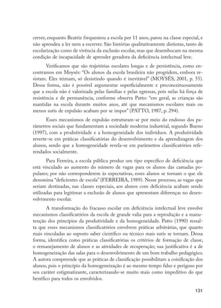 crever, enquanto Beatriz frequentou a escola por 11 anos, parou na classe especial, e
                      não aprendeu a ler nem a escrever. São histórias qualitativamente distintas, tanto de
                      escolarização como de vivência da exclusão escolar, mas que desembocam na mesma
                      condição de incapacidade de aprender geradora da deficiência intelectual leve.
                             Verificamos que são trajetórias escolares longas e de persistência, como en-
                      contramos em Moysés: “Os alunos da escola brasileira não progridem, embora re-
                      sistam. Eles teimam, só desistindo quando é inevitável” (MOYSÉS, 2001, p. 55).
                      Dessa forma, não é possível argumentar superficialmente e preconceituosamente
                      que a escola não é valorizada pelas famílias e pelas egressas, pois nelas há força de
                      resistência e de permanência, conforme observa Patto: “em geral, as crianças são
                      mantidas na escola durante muitos anos, até que mecanismos escolares mais ou
                      menos sutis de expulsão acabam por se impor” (PATTO, 1987, p. 294).
                             Esses mecanismos de expulsão estruturam-se por meio do endosso dos pa-
                      râmetros sociais que fundamentam a sociedade moderna industrial, segundo Bueno
                      (1997), com a produtividade e a homogeneidade dos indivíduos. A produtividade
                      reverte-se em práticas classificatórias do desenvolvimento e da aprendizagem dos
                      alunos, sendo que a homogeneidade revela-se em parâmetros classificatórios refe-
                      rendados socialmente.
                             Para Ferreira, a escola pública produz um tipo específico de deficiência que
                      está vinculado ao aumento do número de vagas para os alunos das camadas po-
                      pulares; por não corresponderem às expectativas, esses alunos se tornam o que ele
                      denomina “deficientes de escola” (FERREIRA, 1989). Nesse processo, as vagas que
                      seriam destinadas, nas classes especiais, aos alunos com deficiência acabam sendo
                      utilizadas para legitimar a exclusão de alunos que apresentam diferenças no desen-
                      volvimento escolar.
                            A transformação do fracasso escolar em deficiência intelectual leve envolve
                      mecanismos classificatórios da escola de grande valia para a reprodução e a manu-
                      tenção dos princípios da produtividade e da homogeneidade. Patto (1990) ressal-
                      ta que esses mecanismos classificatórios envolvem práticas arbitrárias, que quanto
                      mais vinculadas ao suposto saber científico ou técnico mais sutis se tornam. Dessa
                      forma, identifica como práticas classificatórias os critérios de formação de classe,
                      o remanejamento de alunos e as atividades de recuperação; sua justificativa é a de
                      homogeneização das salas para o desenvolvimento de um bom trabalho pedagógico.
                      A autora compreende que as práticas de classificação possibilitam a coisificação dos
                      alunos, pois o princípio da homogeneização é ao mesmo tempo falso e perigoso por
                      seu caráter estigmatizante, caracterizando-se muito mais como impeditivo do que
                      benéfico para todos os envolvidos.

                                                                                                       131




EdInc_Rev2.indd 131                                                                                   9/22/09 4:58:12 PM
 