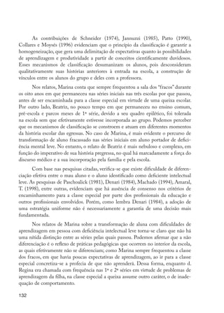 As contribuições de Schneider (1974), Jannuzzi (1985), Patto (1990),
         Collares e Moysés (1996) evidenciam que o princípio da classificação é garantir a
         homogeneização, que gera uma delimitação de expectativas quanto às possibilidades
         de aprendizagem e produtividade a partir de conceitos cientificamente duvidosos.
         Esses mecanismos de classificação desumanizam os alunos, pois desconsideram
         qualitativamente suas histórias anteriores à entrada na escola, a construção de
         vínculos entre os alunos do grupo e deles com a professora.
                Nos relatos, Marina conta que sempre frequentou a sala dos “fracos” durante
         os oito anos em que permaneceu nas séries iniciais nas três escolas por que passou,
         antes de ser encaminhada para a classe especial em virtude de uma queixa escolar.
         Por outro lado, Beatriz, no pouco tempo em que permaneceu no ensino comum,
         pré-escola e parcos meses de 1ª série, devido a seu quadro epilético, foi tolerada
         na escola sem que efetivamente estivesse incorporada ao grupo. Podemos perceber
         que os mecanismos de classificação se constroem e atuam em diferentes momentos
         da história escolar das egressas. No caso de Marina, é mais evidente o percurso de
         transformação de aluno fracassado nas séries iniciais em aluno portador de defici-
         ência mental leve. No entanto, o relato de Beatriz é mais nebuloso e complexo, em
         função do imperativo de sua história pregressa, no qual há marcadamente a força do
         discurso médico e a sua incorporação pela família e pela escola.
                Com base nas pesquisas citadas, verifica-se que existe dificuldade de diferen-
         ciação efetiva entre o mau aluno e o aluno identificado como deficiente intelectual
         leve. As pesquisas de Paschoalick (1981), Denari (1984), Machado (1994), Amaral,
         T. (1998), entre outras, evidenciam que há ausência de consenso nos critérios de
         encaminhamento para a classe especial por parte dos profissionais da educação e
         outros profissionais envolvidos. Porém, como lembra Denari (1984), a adoção de
         uma estratégia uniforme não é necessariamente a garantia de uma decisão mais
         fundamentada.
                Nos relatos de Marina sobre a transformação de aluna com dificuldades de
         aprendizagem em pessoa com deficiência intelectual leve torna-se claro que não há
         uma nítida distinção entre as séries pelas quais passou. Podemos afirmar que a não
         diferenciação é o reflexo de práticas pedagógicas que ocorrem no interior da escola,
         as quais efetivamente não se diferenciam; como Marina sempre frequentou a classe
         dos fracos, em que havia poucas expectativas de aprendizagem, ao ir para a classe
         especial concretiza-se a profecia de que não aprenderá. Dessa forma, enquanto d.
         Regina era chamada com frequência nas 1ª e 2ª séries em virtude de problemas de
         aprendizagem da filha, na classe especial a queixa assume outro caráter, o de inade-
         quação de comportamento.

         132




EdInc_Rev2.indd 132                                                                              9/22/09 4:58:12 PM
 