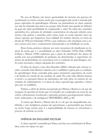 No caso de Beatriz, não houve oportunidade de vivenciar um processo de
                      escolarização no ensino comum, sendo que sua passagem pela escola é marcada pela
                      pouca expectativa de aprendizagem. Durante sua permanência na classe especial,
                      sua mãe foi chamada uma única vez, porque tinha levado uma quantia de dinheiro
                      da qual não tinha possibilidade de compreender o valor. No relato dos conteúdos
                      aprendidos, há a primazia de atividades características da educação infantil, como
                      recorte, cola, pintura e massinha, entre outras, tanto na escola especial, como nas
                      classes especiais que frequentou. Essa realidade foi também descrita, no início da
                      década de 1970, por Schneider (1974), o que evidencia a não vinculação com o en-
                      sino comum nem com o conhecimento sistematizado a ser trabalhado na escola.
                             Dessa forma, podemos salientar um outro mecanismo de classificação no in-
                      terior da escola, que é a acessibilidade ao saber. Schneider (1974), Patto (1990),
                      Collares e Moysés (1996) explicitam que, a partir da classificação dos alunos de
                      acordo com suas possibilidades de produção, são determinadas as expectativas em
                      termos de produtividade, em consonância com as condições de aprendizagem, sen-
                      do assim necessária a seleção adequada dos conteúdos.
                             O efeito do destino, como diria Bourdieu (2003), utilizado pelo sistema es-
                      colar e exercido sobre Beatriz é drástico, isto é, analfabeta copista, pois as condições
                      de aprendizagem foram norteadas pelas quase inexistentes expectativas da escola
                      e da família em virtude de sua condição de saúde. Por outro lado, Marina domina
                      a escrita e as operações básicas da matemática, não indo além, no entanto, de sua
                      condição de multirrepetente e ex-aluna de classe especial; logo, aprendeu o básico
                      para não ser analfabeta.
                             Todavia, o efeito do destino incorporado por Marina e Beatriz é o de que são
                      incapazes de aprender, de forma que “os excluídos são condenados em nome de um
                      critério coletivamente reconhecido e aprovado, portanto, psicologicamente indiscu-
                      tível e indiscutido, o da inteligência” (BOURDIEU, 2003, p. 46).
                             A certeza que Beatriz e Marina têm de si é de que são desqualificadas, ina-
                      bilitadas e sem inteligência, porque não aproveitaram a oportunidade que tiveram
                      na escola. Logo, tomam para si a responsabilidade do fracasso ao vivenciarem o
                      processo de exclusão na escola.


                            Vivência da exclusão escolar
                             A classe especial é entendida por Patto, com base nas contribuições de Bour-
                      dieu, como um espaço em que:

                                                                                                          133




EdInc_Rev2.indd 133                                                                                      9/22/09 4:58:12 PM
 
