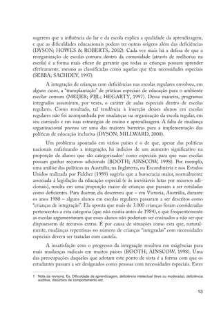 sugerem que a influência do lar e da escola explica a qualidade da aprendizagem,
                     e que as dificuldades educacionais podem ter outras origens além das deficiências
                     (DYSON; HOWES & ROBERTS, 2002). Cada vez mais há a defesa de que a
                     reorganização de escolas comuns dentro da comunidade (através de melhorias na
                     escola) é a forma mais eficaz de garantir que todas as crianças possam aprender
                     efetivamente, mesmo as classificadas como aquelas que têm necessidades especiais
                     (SEBBA; SACHDEV, 1997).
                            A integração de crianças com deficiências nas escolas regulares envolveu, em
                     alguns casos, a “transplantação” de práticas especiais de educação para o ambiente
                     escolar comum (MEIJER; PIJL; HEGARTY, 1997). Dessa maneira, programas
                     integrados assumiram, por vezes, o caráter de aulas especiais dentro de escolas
                     regulares. Como resultado, tal tendência à inserção desses alunos em escolas
                     regulares não foi acompanhada por mudanças na organização da escola regular, em
                     seu currículo e em suas estratégias de ensino e aprendizagem. A falta de mudança
                     organizacional provou ser uma das maiores barreiras para a implementação das
                     políticas de educação inclusiva (DYSON; MILLWARD, 2000).
                            Um problema apontado em vários países é o de que, apesar das políticas
                     nacionais enfatizando a integração, há indícios de um aumento significativo na
                     proporção de alunos que são categorizados1 como especiais para que suas escolas
                     possam ganhar recursos adicionais (BOOTH; AINSCOW, 1998). Por exemplo,
                     uma análise das políticas na Austrália, na Inglaterra, na Escandinávia e nos Estados
                     Unidos realizada por Fulcher (1989) sugeriu que a burocracia maior, normalmente
                     associada à legislação da educação especial (e às inevitáveis lutas por recursos adi-
                     cionais), resulta em uma proporção maior de crianças que passam a ser rotuladas
                     como deficientes. Para ilustrar, ela descreveu que – em Victoria, Austrália, durante
                     os anos 1980 – alguns alunos em escolas regulares passaram a ser descritos como
                     “crianças de integração”. Ela aponta que mais de 3.000 crianças foram consideradas
                     pertencentes a esta categoria (que não existia antes de 1984), e que frequentemente
                     as escolas argumentavam que esses alunos não poderiam ser ensinados a não ser que
                     dispusessem de recursos extras. É por causa de situações como esta que, natural-
                     mente, mudanças repentinas no número de crianças “integradas” com necessidades
                     especiais devem ser tratadas com cautela.
                           A insatisfação com o progresso da integração resultou em exigências para
                     mais mudanças radicais em muitos países (BOOTH; AINSCOW, 1998). Uma
                     das preocupações daqueles que adotam este ponto de vista é a forma com que os
                     estudantes passam a ser designados como pessoas com necessidades especiais. Estes

                     1	 Nota da revisora: Ex. Dificuldade de aprendizagem, deficiência intelectual (leve ou moderada), deficiência
                        auditiva, distúrbios de comportamento etc.


                                                                                                                              13




EdInc_Rev2.indd 13                                                                                                         9/22/09 4:58:04 PM
 