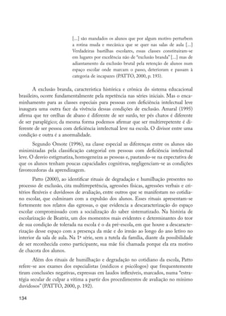 [...] são mandados os alunos que por algum motivo perturbem
                                    a rotina muda e mecânica que se quer nas salas de aula [...]
                                    Verdadeiras bastilhas escolares, essas classes constituíram-se
                                    em lugares por excelência não de “exclusão branda” [...] mas de
                                    adiantamento da exclusão brutal pela retenção de alunos num
                                    espaço escolar onde marcam o passo, deterioram e passam à
                                    categoria de incapazes (PATTO, 2000, p. 193).

                A exclusão branda, característica histórica e crônica do sistema educacional
         brasileiro, ocorre fundamentalmente pela repetência nas séries iniciais. Mas o enca-
         minhamento para as classes especiais para pessoas com deficiência intelectual leve
         inaugura uma outra face da vivência dessas condições de exclusão. Amaral (1995)
         afirma que ter orelhas de abano é diferente de ser surdo, ter pés chatos é diferente
         de ser paraplégico; da mesma forma podemos afirmar que ser multirrepetente é di-
         ferente de ser pessoa com deficiência intelectual leve na escola. O divisor entre uma
         condição e outra é a anormalidade.
                Segundo Omote (1996), na classe especial as diferenças entre os alunos são
         minimizadas pela classificação categorial em pessoas com deficiência intelectual
         leve. O desvio estigmatiza, homogeneíza as pessoas e, pautando-se na expectativa de
         que os alunos tenham poucas capacidades cognitivas, negligenciam-se as condições
         favorecedoras da aprendizagem.
                Patto (2000), ao identificar rituais de degradação e humilhação presentes no
         processo de exclusão, cita multirrepetência, agressões físicas, agressões verbais e cri-
         térios flexíveis e duvidosos de avaliação, entre outros que se manifestam no cotidia-
         no escolar, que culminam com a expulsão dos alunos. Esses rituais apresentam-se
         fortemente nos relatos das egressas, o que evidencia a descaracterização do espaço
         escolar compromissado com a socialização do saber sistematizado. Na história de
         escolarização de Beatriz, um dos momentos mais evidentes e determinantes do teor
         de sua condição de tolerada na escola é o da pré-escola, em que houve a descaracte-
         rização desse espaço com a presença da mãe e do irmão ao longo do ano letivo no
         interior da sala de aula. Na 1ª série, sem a tutela da família, diante da possibilidade
         de ser reconhecida como participante, sua mãe foi chamada porque ela era motivo
         de chacota dos alunos.
                Além dos rituais de humilhação e degradação no cotidiano da escola, Patto
         refere-se aos exames dos especialistas (médicos e psicólogos) que frequentemente
         tiram conclusões negativas, expressas em laudos inflexíveis, marcados, numa “estra-
         tégia secular de culpar a vítima a partir dos procedimentos de avaliação no mínimo
         duvidosos” (PATTO, 2000, p. 192).

         134




EdInc_Rev2.indd 134                                                                                   9/22/09 4:58:12 PM
 