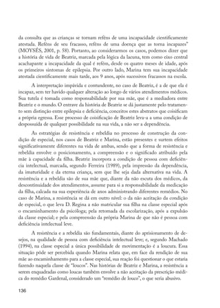 da consulta que as crianças se tornam reféns de uma incapacidade cientificamente
         atestada. Reféns de seu fracasso, reféns de uma doença que as torna incapazes”
         (MOYSÉS, 2001, p. 58). Portanto, ao considerarmos os casos, podemos dizer que
         a história de vida de Beatriz, marcada pela lógica da lacuna, tem como eixo central
         acachapante a incapacidade da qual é refém, desde os quatro meses de idade, após
         os primeiros sintomas de epilepsia. Por outro lado, Marina tem sua incapacidade
         atestada cientificamente mais tarde, aos 9 anos, após sucessivos fracassos na escola.
               A interpretação impávida e contundente, no caso de Beatriz, é a de que ela é
         incapaz, sem ter havido qualquer alteração ao longo de vários atendimentos médicos.
         Sua tutela é tomada como responsabilidade por sua mãe, que é a mediadora entre
         Beatriz e o mundo. O entrave da história de Beatriz se dá justamente pelo tratamen-
         to sem distinção entre epilepsia e deficiência, conceitos estes abstratos que coisificam
         a própria egressa. Esse processo de coisificação de Beatriz leva-a a uma condição de
         despossuída de qualquer possibilidade na sua vida, a não ser a dependência.
                As estratégias de resistência e rebeldia no processo de construção da con-
         dição de especial, nos casos de Beatriz e Marina, estão presentes e surtem efeitos
         significativamente diferentes na vida de ambas, sendo que a forma de resistência e
         rebeldia envolve o posicionamento, a compreensão e o significado atribuído pela
         mãe à capacidade da filha. Beatriz incorpora a condição de pessoa com deficiên-
         cia intelectual, marcada, segundo Ferreira (1989), pela impressão da dependência,
         da imaturidade e da eterna criança, sem que lhe seja dada alternativa na vida. A
         resistência e a rebeldia são de sua mãe que, diante da não escuta dos médicos, da
         descontinuidade dos atendimentos, assume para si a responsabilidade da medicação
         da filha, calcada na sua experiência de anos administrando diferentes remédios. No
         caso de Marina, a resistência se dá em outro nível: o da não aceitação da condição
         de especial, o que leva D. Regina a não matricular sua filha na classe especial após
         o encaminhamento da psicóloga; pela retomada da escolarização, após a expulsão
         da classe especial; e pela compreensão da própria Marina de que não é pessoa com
         deficiência intelectual leve.
                A resistência e a rebeldia são fundamentais, diante do aprisionamento de de-
         sejos, na qualidade de pessoa com deficiência intelectual leve; e, segundo Machado
         (1994), na classe especial a única possibilidade de movimentação é a loucura. Essa
         situação pôde ser percebida quando Marina relata que, em face da rendição de sua
         mãe ao encaminhamento para a classe especial, sua reação foi questionar o que estaria
         fazendo naquela classe de “loucos”. Nas histórias de Beatriz e Marina, a resistência a
         serem enquadradas como loucas também envolve a não aceitação da prescrição médi-
         ca do remédio Gardenal, considerado um “remédio de louco”, o que seria abusivo.

         136




EdInc_Rev2.indd 136                                                                                 9/22/09 4:58:12 PM
 