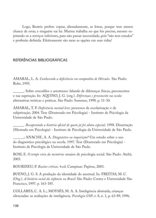 Logo, Beatriz prefere copiar, alienadamente, as letras, porque tem menos
         chance de errar, e ninguém vai ler. Marina trabalha no que for preciso, mesmo su-
         jeitando-se a serviços inferiores, para não passar necessidade, pois “não tem estudos”
         e profissão definida. Efetivamente são raras as opções em suas vidas!




         Referências bibliográficas



         AMARAL, L. A. Conhecendo a deficiência em companhia de Hércules. São Paulo:
         Robe, 1995.

         ______. Sobre crocodilos e avestruzes: falando de diferenças físicas, preconceitos
         e sua superação. In: AQUINO, J. G. (org.). Diferenças e preconceito na escola:
         alternativas teóricas e práticas. São Paulo: Summus, 1998. p. 11-30.

         AMARAL, T. P. Deficiência mental leve: processos de escolarização e de
         subjetivação. 2004. Tese (Doutorado em Psicologia) - Instituto de Psicologia da
         Universidade de São Paulo.

         ______. Recuperando a história oficial de quem já foi aluno especial. 1998. Dissertação
         (Mestrado em Psicologia) - Instituto de Psicologia da Universidade de São Paulo.

         ______; ANACHE, A. A. Diagnóstico ou inquisição? Um estudo sobre o uso
         do diagnóstico psicológico na escola. 1997. Tese (Doutorado em Psicologia) -
         Instituto de Psicologia da Universidade de São Paulo.

         BOSI, E. O tempo vivo da memória: ensaios de psicologia social. São Paulo: Ateliê,
         2003.

         BOURDIEU, P. Razões críticas. 4.ed. Campinas: Papirus, 2003.

         BUENO, J. G. S. A produção da identidade do anormal. In: FREITAS, M. C.
         (Org.). A história social da infância no Brasil. São Paulo: Cortez e Universidade São
         Francisco, 1997. p. 163-185.

         COLLARES, C. A. L.; MOYSÉS, M. A. A. Inteligência abstraída, crianças
         silenciadas: as avaliações de inteligência. Psicologia USP, v. 8, n. 1, p. 63-89, 1996.

         138




EdInc_Rev2.indd 138                                                                                9/22/09 4:58:12 PM
 