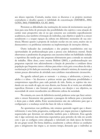 aos alunos especiais. Contudo, muitas vezes os discursos e os projetos mostram
                      contradições e desafios quanto à viabilidade de concretização (AMARAL, 2002;
                      GÓES, 2002; FERREIRA; GLAT, 2003).
                             Persistem as dificuldades das instituições de ensino de reorientarem suas prá-
                      ticas para uma linha de promoção das possibilidades dos sujeitos e uma atuação de
                      caráter mais prospectivo não só no que concerne aos conteúdos especificamente
                      acadêmicos, mas também à formação do indivíduo, cujo objetivo é ajudá-lo a crescer
                      socialmente e a ocupar espaços da cultura em diferentes momentos de sua exis-
                      tência. Mesmo quanto à proposta de inclusão escolar ora em curso, muitos são os
                      desencontros e os problemas existentes na implementação de inovações efetivas.
                             Outro indicador das contradições e dos projetos insatisfatórios está nas
                      oportunidades de profissionalização para a pessoa com deficiência mental. Ainda
                      observamos o predomínio de programas com excessiva ênfase em habilidades isoladas
                      e repetitivas das tarefas que não preparam efetivamente para a entrada no mercado
                      de trabalho. Além disso, como mostra Melletti (2001), a profissionalização nos
                      programas especiais tem adicionalmente a função de preencher o cotidiano dessa
                      população que frequenta cursos e oficinas para evitar o ócio, pois a essa altura da vida a
                      escolarização já foi dada por encerrada, a inserção cultural é mínima, de maneira que
                      restam poucas alternativas de atividade num cotidiano marcadamente circunscrito.
                             Na agenda cultural para os normais – a criança, o adolescente, o jovem, o
                      adulto e o idoso – há discursos e práticas sociais que delineiam possibilidades e
                      compromissos específicos para cada período de vida. Assim, os sujeitos vão mu-
                      dando em seu modo de agir, em seus dizeres, nas formas de se vestir, nas atividades
                      específicas (formais e não formais) que exercem, nos desejos e nos objetivos, na
                      necessidade de serem reconhecidos em diferentes esferas da sociedade.
                             No entanto, em casos de deficiência mental, podemos notar que fazer aniver-
                      sário e crescer fisicamente não garantem a passagem da infância para a juventude
                      e desta para a idade adulta. Estes acontecimentos não são suficientes para que a
                      configuração e a mudança social das fases de vida se realizem.
                            Ao apontarmos esse problema, não estamos querendo sugerir que o desen-
                      volvimento é uma linha progressiva, configurado por etapas precisas e rigidamente
                      sequenciadas que deveriam ser admitidas também para o deficiente. Essa agenda
                      não é algo universal, mas determina expectativas para períodos da vida em acordo
                      com o que se configura como adequado e valorizado em dada época da história
                      de um grupo social. De forma dialética, usualmente a cultura oferece as condições
                      para o atingimento das etapas e, ao mesmo tempo, demanda que o indivíduo as

                                                                                                            143




EdInc_Rev2.indd 143                                                                                        9/22/09 4:58:12 PM
 