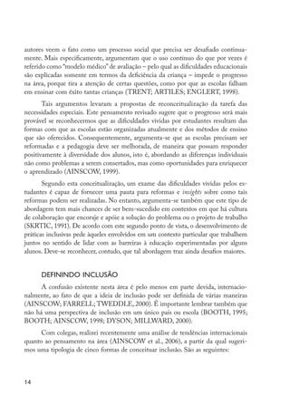 autores veem o fato como um processo social que precisa ser desafiado continua-
         mente. Mais especificamente, argumentam que o uso contínuo do que por vezes é
         referido como “modelo médico” de avaliação – pelo qual as dificuldades educacionais
         são explicadas somente em termos da deficiência da criança – impede o progresso
         na área, porque tira a atenção de certas questões, como por que as escolas falham
         em ensinar com êxito tantas crianças (TRENT; ARTILES; ENGLERT, 1998).
                Tais argumentos levaram a propostas de reconceitualização da tarefa das
         necessidades especiais. Este pensamento revisado sugere que o progresso será mais
         provável se reconhecermos que as dificuldades vividas por estudantes resultam das
         formas com que as escolas estão organizadas atualmente e dos métodos de ensino
         que são oferecidos. Consequentemente, argumenta-se que as escolas precisam ser
         reformadas e a pedagogia deve ser melhorada, de maneira que possam responder
         positivamente à diversidade dos alunos, isto é, abordando as diferenças individuais
         não como problemas a serem consertados, mas como oportunidades para enriquecer
         o aprendizado (AINSCOW, 1999).
                Segundo esta conceitualização, um exame das dificuldades vividas pelos es-
         tudantes é capaz de fornecer uma pauta para reformas e insights sobre como tais
         reformas podem ser realizadas. No entanto, argumenta-se também que este tipo de
         abordagem tem mais chances de ser bem-sucedido em contextos em que há cultura
         de colaboração que encoraje e apóie a solução do problema ou o projeto de trabalho
         (SKRTIC, 1991). De acordo com este segundo ponto de vista, o desenvolvimento de
         práticas inclusivas pede àqueles envolvidos em um contexto particular que trabalhem
         juntos no sentido de lidar com as barreiras à educação experimentadas por alguns
         alunos. Deve-se reconhecer, contudo, que tal abordagem traz ainda desafios maiores.


                     Definindo inclusão
               A confusão existente nesta área é pelo menos em parte devida, internacio-
         nalmente, ao fato de que a ideia de inclusão pode ser definida de várias maneiras
         (AINSCOW; FARRELL; TWEDDLE, 2000). É importante lembrar também que
         não há uma perspectiva de inclusão em um único país ou escola (BOOTH, 1995;
         BOOTH; AINSCOW, 1998; DYSON; MILLWARD, 2000).
               Com colegas, realizei recentemente uma análise de tendências internacionais
         quanto ao pensamento na área (AINSCOW et al., 2006), a partir da qual sugeri-
         mos uma tipologia de cinco formas de conceituar inclusão. São as seguintes:



         14




EdInc_Rev2.indd 14                                                                             9/22/09 4:58:04 PM
 