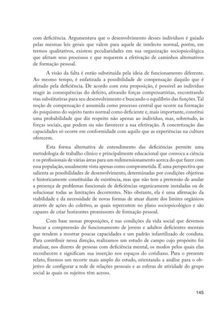 com deficiência. Argumentava que o desenvolvimento desses indivíduos é guiado
                      pelas mesmas leis gerais que valem para aquele de intelecto normal, porém, em
                      termos qualitativos, existem peculiaridades em sua organização sociopsicológica
                      que afetam seus processos e que requerem a efetivação de caminhos alternativos
                      de formação pessoal.
                             A visão da falta é então substituída pela ideia de funcionamento diferente.
                      Ao mesmo tempo, é enfatizada a possibilidade de compensação daquilo que é
                      afetado pela deficiência. De acordo com esta proposição, é possível ao indivíduo
                      reagir às consequências do defeito, ativando forças compensatórias, encontrando
                      vias substitutivas para seu desenvolvimento e buscando o equilíbrio das funções. Tal
                      noção de compensação é assumida como processo central que ocorre na formação
                      do psiquismo do sujeito tanto normal como deficiente e, mais importante, constitui
                      uma probabilidade que diz respeito não apenas ao indivíduo, mas, sobretudo, às
                      forças sociais, que podem ou não favorecer a sua efetivação. A concretização das
                      capacidades só ocorre em conformidade com aquilo que as experiências na cultura
                      oferecem.
                             Esta forma alternativa de entendimento das deficiências permite uma
                      metodologia de trabalho clínico e principalmente educacional que convoca a ciência
                      e os profissionais de várias áreas para um redimensionamento acerca do que fazer com
                      essa população, usualmente vista apenas como comprometida. É uma perspectiva que
                      salienta as possibilidades de desenvolvimento, determinadas por condições objetivas
                      e historicamente constituídas de existência, mas que não tem a pretensão de anular
                      a presença de problemas funcionais de deficiências organicamente instaladas ou de
                      solucionar todas as limitações decorrentes. Não obstante, ela é uma afirmação da
                      viabilidade e da necessidade de novas formas de atuar diante dos limites orgânicos
                      através de ações do coletivo, as quais repercutem no plano sociopsicológico e são
                      capazes de criar horizontes promissores de formação pessoal.
                             Com base nessas proposições, é nas condições da vida social que devemos
                      buscar a compreensão do funcionamento de jovens e adultos deficientes mentais
                      que tendem a mostrar poucas capacidades e um padrão infantilizado de conduta.
                      Para contribuir nessa direção, realizamos um estudo de campo cujo propósito foi
                      analisar, nos dizeres de pessoas com deficiência mental, os modos pelos quais elas
                      reconhecem e significam sua inserção nos espaços do cotidiano. Para o presente
                      relato, fizemos um recorte mais amplo do estudo, orientando a análise para o ob-
                      jetivo de configurar a rede de relações pessoais e as esferas de atividade do grupo
                      social às quais os sujeitos têm acesso.


                                                                                                      145




EdInc_Rev2.indd 145                                                                                  9/22/09 4:58:13 PM
 
