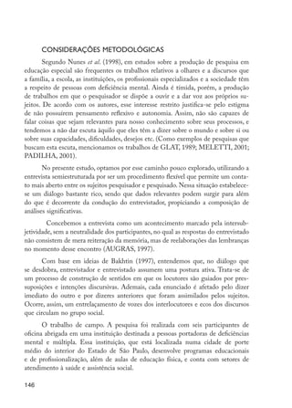 Considerações metodológicas
                 Segundo Nunes et al. (1998), em estudos sobre a produção de pesquisa em
         educação especial são frequentes os trabalhos relativos a olhares e a discursos que
         a família, a escola, as instituições, os profissionais especializados e a sociedade têm
         a respeito de pessoas com deficiência mental. Ainda é tímida, porém, a produção
         de trabalhos em que o pesquisador se dispõe a ouvir e a dar voz aos próprios su-
         jeitos. De acordo com os autores, esse interesse restrito justifica-se pelo estigma
         de não possuírem pensamento reflexivo e autonomia. Assim, não são capazes de
         falar coisas que sejam relevantes para nosso conhecimento sobre seus processos, e
         tendemos a não dar escuta àquilo que eles têm a dizer sobre o mundo e sobre si ou
         sobre suas capacidades, dificuldades, desejos etc. (Como exemplos de pesquisas que
         buscam esta escuta, mencionamos os trabalhos de GLAT, 1989; MELETTI, 2001;
         PADILHA, 2001).
                No presente estudo, optamos por esse caminho pouco explorado, utilizando a
         entrevista semiestruturada por ser um procedimento flexível que permite um conta-
         to mais aberto entre os sujeitos pesquisador e pesquisado. Nessa situação estabelece-
         se um diálogo bastante rico, sendo que dados relevantes podem surgir para além
         do que é decorrente da condução do entrevistador, propiciando a composição de
         análises significativas.
                	 Concebemos a entrevista como um acontecimento marcado pela intersub-
         jetividade, sem a neutralidade dos participantes, no qual as respostas do entrevistado
         não consistem de mera reiteração da memória, mas de reelaborações das lembranças
         no momento desse encontro (AUGRAS, 1997).
               Com base em ideias de Bakhtin (1997), entendemos que, no diálogo que
         se desdobra, entrevistador e entrevistado assumem uma postura ativa. Trata-se de
         um processo de construção de sentidos em que os locutores são guiados por pres-
         suposições e intenções discursivas. Ademais, cada enunciado é afetado pelo dizer
         imediato do outro e por dizeres anteriores que foram assimilados pelos sujeitos.
         Ocorre, assim, um entrelaçamento de vozes dos interlocutores e ecos dos discursos
         que circulam no grupo social.
                O trabalho de campo. A pesquisa foi realizada com seis participantes de
         oficina abrigada em uma instituição destinada a pessoas portadoras de deficiências
         mental e múltipla. Essa instituição, que está localizada numa cidade de porte
         médio do interior do Estado de São Paulo, desenvolve programas educacionais
         e de profissionalização, além de aulas de educação física, e conta com setores de
         atendimento à saúde e assistência social.

         146




EdInc_Rev2.indd 146                                                                                9/22/09 4:58:13 PM
 