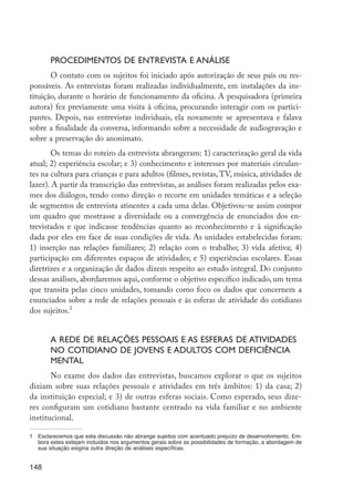 Procedimentos de entrevista e análise
                O contato com os sujeitos foi iniciado após autorização de seus pais ou res-
         ponsáveis. As entrevistas foram realizadas individualmente, em instalações da ins-
         tituição, durante o horário de funcionamento da oficina. A pesquisadora (primeira
         autora) fez previamente uma visita à oficina, procurando interagir com os partici-
         pantes. Depois, nas entrevistas individuais, ela novamente se apresentava e falava
         sobre a finalidade da conversa, informando sobre a necessidade de audiogravação e
         sobre a preservação do anonimato.
                Os temas do roteiro da entrevista abrangeram: 1) caracterização geral da vida
         atual; 2) experiência escolar; e 3) conhecimento e interesses por materiais circulan-
         tes na cultura para crianças e para adultos (filmes, revistas, TV, música, atividades de
         lazer). A partir da transcrição das entrevistas, as análises foram realizadas pelos exa-
         mes dos diálogos, tendo como direção o recorte em unidades temáticas e a seleção
         de segmentos de entrevista atinentes a cada uma delas. Objetivou-se assim compor
         um quadro que mostrasse a diversidade ou a convergência de enunciados dos en-
         trevistados e que indicasse tendências quanto ao reconhecimento e à significação
         dada por eles em face de suas condições de vida. As unidades estabelecidas foram:
         1) inserção nas relações familiares; 2) relação com o trabalho; 3) vida afetiva; 4)
         participação em diferentes espaços de atividades; e 5) experiências escolares. Essas
         diretrizes e a organização de dados dizem respeito ao estudo integral. Do conjunto
         dessas análises, abordaremos aqui, conforme o objetivo específico indicado, um tema
         que transita pelas cinco unidades, tomando como foco os dados que concernem a
         enunciados sobre a rede de relações pessoais e às esferas de atividade do cotidiano
         dos sujeitos.1


                  A rede de relações pessoais e as esferas de atividades
                  no cotidiano de jovens e adultos com deficiência
                  mental
                No exame dos dados das entrevistas, buscamos explorar o que os sujeitos
         diziam sobre suas relações pessoais e atividades em três âmbitos: 1) da casa; 2)
         da instituição especial; e 3) de outras esferas sociais. Como esperado, seus dize-
         res configuram um cotidiano bastante centrado na vida familiar e no ambiente
         institucional.

         1	 Esclarecemos que esta discussão não abrange sujeitos com acentuado prejuízo de desenvolvimento. Em-
            bora estes estejam incluídos nos argumentos gerais sobre as possibilidades de formação, a abordagem de
            sua situação exigiria outra direção de análises específicas.


         148




EdInc_Rev2.indd 148                                                                                                  9/22/09 4:58:13 PM
 