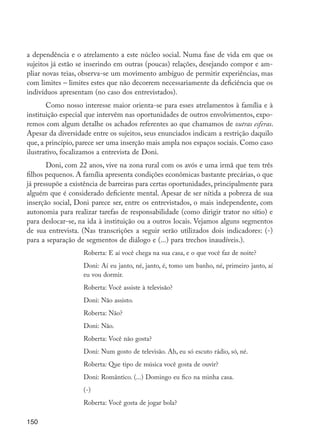 a dependência e o atrelamento a este núcleo social. Numa fase de vida em que os
         sujeitos já estão se inserindo em outras (poucas) relações, desejando compor e am-
         pliar novas teias, observa-se um movimento ambíguo de permitir experiências, mas
         com limites – limites estes que não decorrem necessariamente da deficiência que os
         indivíduos apresentam (no caso dos entrevistados).
                Como nosso interesse maior orienta-se para esses atrelamentos à família e à
         instituição especial que intervêm nas oportunidades de outros envolvimentos, expo-
         remos com algum detalhe os achados referentes ao que chamamos de outras esferas.
         Apesar da diversidade entre os sujeitos, seus enunciados indicam a restrição daquilo
         que, a princípio, parece ser uma inserção mais ampla nos espaços sociais. Como caso
         ilustrativo, focalizamos a entrevista de Doni.
                Doni, com 22 anos, vive na zona rural com os avós e uma irmã que tem três
         filhos pequenos. A família apresenta condições econômicas bastante precárias, o que
         já pressupõe a existência de barreiras para certas oportunidades, principalmente para
         alguém que é considerado deficiente mental. Apesar de ser nítida a pobreza de sua
         inserção social, Doni parece ser, entre os entrevistados, o mais independente, com
         autonomia para realizar tarefas de responsabilidade (como dirigir trator no sítio) e
         para deslocar-se, na ida à instituição ou a outros locais. Vejamos alguns segmentos
         de sua entrevista. (Nas transcrições a seguir serão utilizados dois indicadores: (-)
         para a separação de segmentos de diálogo e (...) para trechos inaudíveis.).
                            Roberta: E aí você chega na sua casa, e o que você faz de noite?
                            Doni: Aí eu janto, né, janto, é, tomo um banho, né, primeiro janto, aí
                            eu vou dormir.
                            Roberta: Você assiste à televisão?
                            Doni: Não assisto.
                            Roberta: Não?
                            Doni: Não.
                            Roberta: Você não gosta?
                            Doni: Num gosto de televisão. Ah, eu só escuto rádio, só, né.
                            Roberta: Que tipo de música você gosta de ouvir?
                            Doni: Romântico. (...) Domingo eu fico na minha casa.
                            (-)
                            Roberta: Você gosta de jogar bola?

         150




EdInc_Rev2.indd 150                                                                                  9/22/09 4:58:13 PM
 