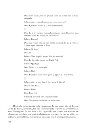 Doni: Nóis passeia, nóis sai pra rua assim, eu, a mãe dela, a minha
                           namorada.
                           Roberta: Ah, os pais dela sabem que vocês namoram?
                           Doni: É, namora na casa. (...) Pedi ela em namoro.
                           (-)
                           Doni: Eu já tive bastante namorada, aqui nessa escola. Namorava uma,
                           namorava outra. Eu trocava, né, de namorada.
                           Roberta: Por que?
                           Doni: Ah, porque uma era mais bonita, assim, né, do que a outra, né
                           (...) mas agora essa aí eu tô firme.
                           Roberta: Tá firme?
                           Doni: Tô.
                           Roberta: Você foi pedir na casa dela pra namorar?
                           Doni: Eu fui, eu fui numas pra dela já. Pedi.
                           Roberta: Que legal.
                           Doni: Nunca é... é escondido.
                           Roberta: Não?
                           Doni: Escondido assim nunca gostei (...) pedia e a mãe deixava.
                           (-)
                           Roberta: Ah, e aí você dança? Você gosta de dançar?
                           Doni: Gosto, danço.
                           Roberta: Forró?
                           Doni: Forró (...).
                           Roberta: E você vem com a sua namorada?
                           Doni: Não, venho sozinho, eu e a minha irmã.

                Doni sabe como transitar pela cidade, mas diz que quase não sai de casa.
         Gosta de dançar, entretanto, faz isto ocasionalmente e sempre na companhia da
         irmã. No conjunto de suas falas é fácil depreender que, exceto pelo namoro aos
         sábados, seu cotidiano gira quase exclusivamente em torno da vida no sítio e na
         instituição especial (onde conheceu sua namorada e onde consegue ter amigos).

         152




EdInc_Rev2.indd 152                                                                               9/22/09 4:58:13 PM
 
