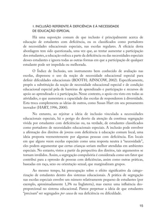 1. Inclusão referente à deficiência e à necessidade
                           de educação especial
                            Há uma suposição comum de que inclusão é principalmente acerca de
                     educação de estudantes com deficiência, ou os classificados como portadores
                     de necessidades educacionais especiais, nas escolas regulares. A eficácia desta
                     abordagem tem sido questionada, uma vez que, ao tentar aumentar a participação
                     dos estudantes, a educação enfoca a parte da deficiência ou das necessidades especiais
                     desses estudantes e ignora todas as outras formas em que a participação de qualquer
                     estudante pode ser impedida ou melhorada.
                            O Índice de Inclusão, um instrumento bem conhecido de avaliação nas
                     escolas, dispensou o uso da noção de necessidade educacional especial para
                     definir dificuldades educacionais (BOOTH; AINSCOW, 2002). Especificamente,
                     propôs a substituição da noção de necessidade educacional especial e de condição
                     educacional especial pela de barreiras de aprendizado e participação e recursos de
                     apoio ao aprendizado e à participação. Nesse contexto, o apoio era visto em todas as
                     atividades, o que aumentava a capacidade das escolas de responderem à diversidade.
                     Esta troca complementa as ideias de outros, como Susan Hart em seu pensamento
                     inovador (HART, 1996, 2000).
                            No entanto, ao rejeitar a ideia de inclusão vinculada a necessidades
                     educacionais especiais, há o perigo do desvio da atenção da contínua segregação
                     vivida por estudantes com deficiências ou, na verdade, de estudantes classificados
                     como portadores de necessidades educacionais especiais. A inclusão pode envolver
                     a afirmação dos direitos de jovens com deficiência à educação comum local, uma
                     ideia proposta veementemente por algumas pessoas com deficiência. Em locais
                     em que alguns veem escolas especiais como uma resposta neutra à “necessidade”,
                     eles podem argumentar que certas crianças seriam melhor atendidas em ambientes
                     especiais. No entanto, vistos a partir da perspectiva dos direitos, tais argumentos se
                     tornam inválidos. Assim, a segregação compulsória é considerada como um fator que
                     contribui para a opressão de pessoas com deficiências, assim como outras práticas,
                     baseadas em raça, sexo ou orientação sexual, que marginalizam grupos.
                            Ao mesmo tempo, há preocupação sobre o efeito significativo da catego-
                     rização de estudantes dentro dos sistemas educacionais. A prática de segregação
                     nas escolas especiais envolve um número relativamente pequeno de estudantes (por
                     exemplo, aproximadamente 1,3% na Inglaterra), mas exerce uma influência des-
                     proporcional no sistema educacional. Parece perpetuar a ideia de que estudantes
                     “precisam” ser segregados por causa de sua deficiência ou dificuldade.


                                                                                                        15




EdInc_Rev2.indd 15                                                                                    9/22/09 4:58:04 PM
 